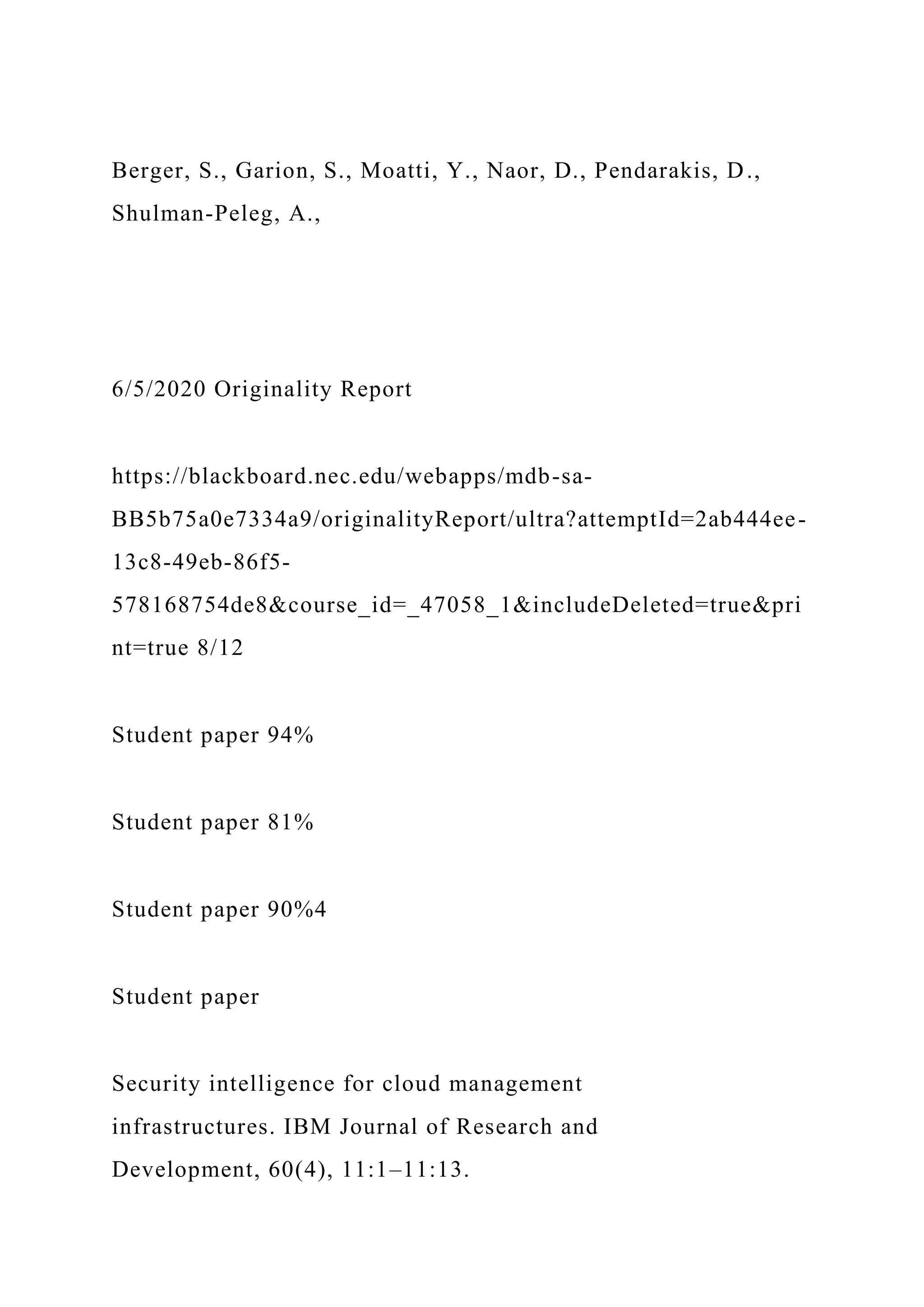 Berger, S., Garion, S., Moatti, Y., Naor, D., Pendarakis, D.,
Shulman-Peleg, A.,
6/5/2020 Originality Report
https://blackboard.nec.edu/webapps/mdb-sa-
BB5b75a0e7334a9/originalityReport/ultra?attemptId=2ab444ee-
13c8-49eb-86f5-
578168754de8&course_id=_47058_1&includeDeleted=true&pri
nt=true 8/12
Student paper 94%
Student paper 81%
Student paper 90%4
Student paper
Security intelligence for cloud management
infrastructures. IBM Journal of Research and
Development, 60(4), 11:1–11:13.
 