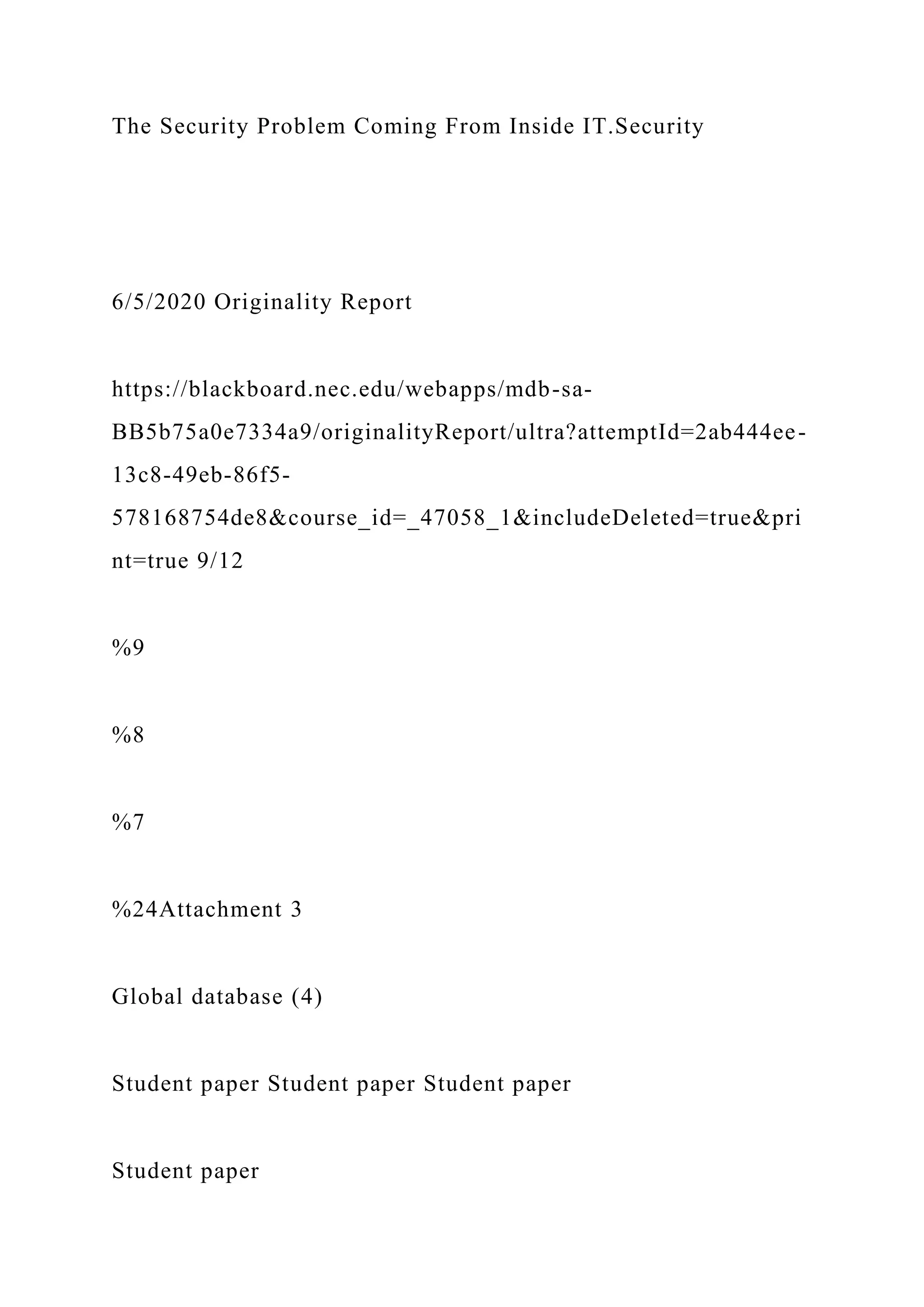 The Security Problem Coming From Inside IT.Security
6/5/2020 Originality Report
https://blackboard.nec.edu/webapps/mdb-sa-
BB5b75a0e7334a9/originalityReport/ultra?attemptId=2ab444ee-
13c8-49eb-86f5-
578168754de8&course_id=_47058_1&includeDeleted=true&pri
nt=true 9/12
%9
%8
%7
%24Attachment 3
Global database (4)
Student paper Student paper Student paper
Student paper
 