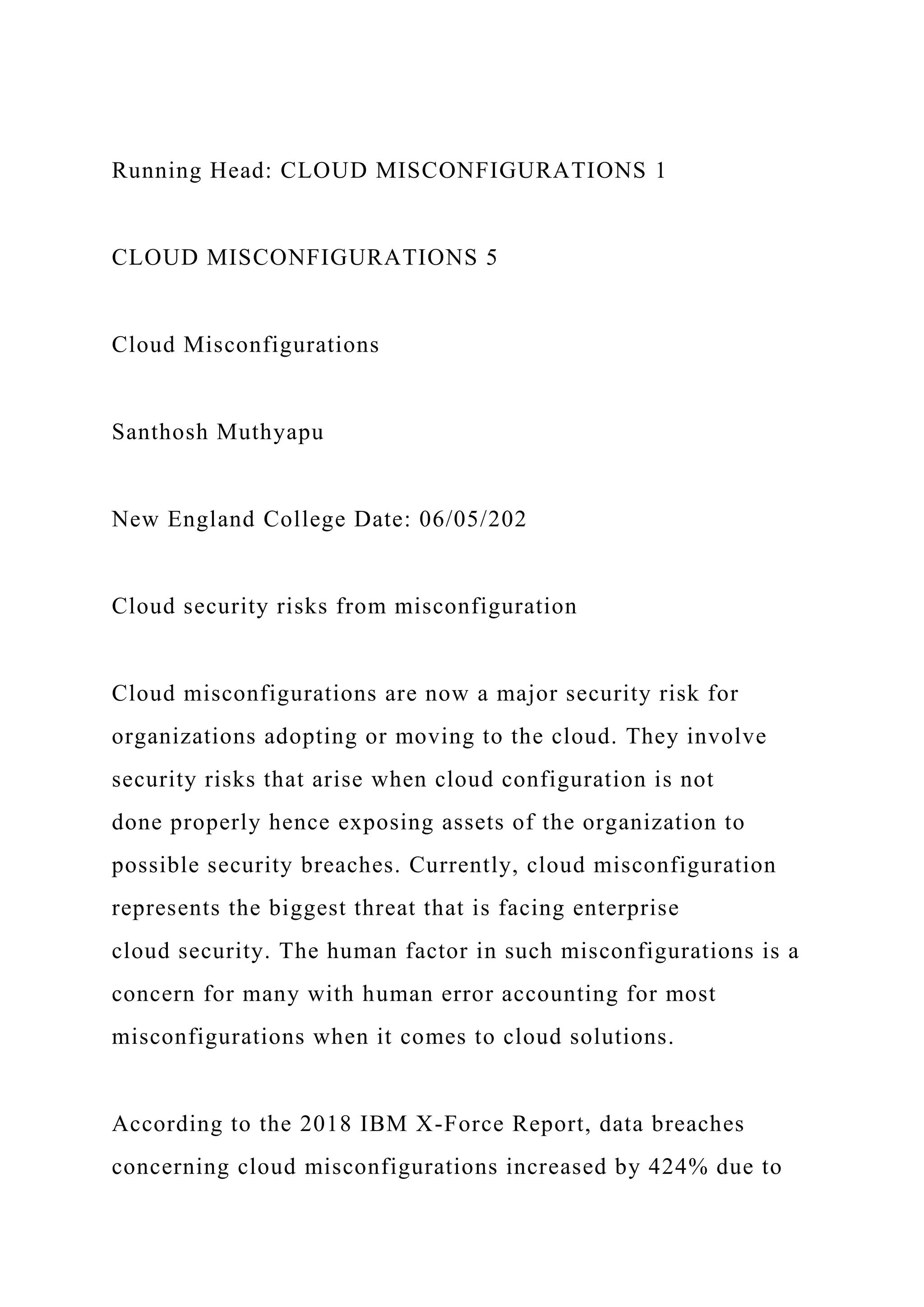 Running Head: CLOUD MISCONFIGURATIONS 1
CLOUD MISCONFIGURATIONS 5
Cloud Misconfigurations
Santhosh Muthyapu
New England College Date: 06/05/202
Cloud security risks from misconfiguration
Cloud misconfigurations are now a major security risk for
organizations adopting or moving to the cloud. They involve
security risks that arise when cloud configuration is not
done properly hence exposing assets of the organization to
possible security breaches. Currently, cloud misconfiguration
represents the biggest threat that is facing enterprise
cloud security. The human factor in such misconfigurations is a
concern for many with human error accounting for most
misconfigurations when it comes to cloud solutions.
According to the 2018 IBM X-Force Report, data breaches
concerning cloud misconfigurations increased by 424% due to
 