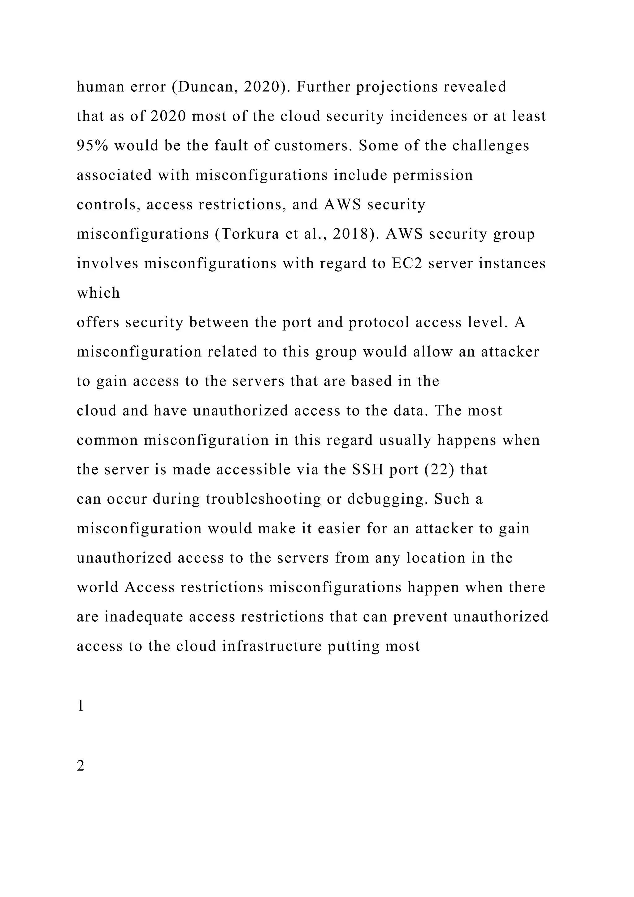 human error (Duncan, 2020). Further projections revealed
that as of 2020 most of the cloud security incidences or at least
95% would be the fault of customers. Some of the challenges
associated with misconfigurations include permission
controls, access restrictions, and AWS security
misconfigurations (Torkura et al., 2018). AWS security group
involves misconfigurations with regard to EC2 server instances
which
offers security between the port and protocol access level. A
misconfiguration related to this group would allow an attacker
to gain access to the servers that are based in the
cloud and have unauthorized access to the data. The most
common misconfiguration in this regard usually happens when
the server is made accessible via the SSH port (22) that
can occur during troubleshooting or debugging. Such a
misconfiguration would make it easier for an attacker to gain
unauthorized access to the servers from any location in the
world Access restrictions misconfigurations happen when there
are inadequate access restrictions that can prevent unauthorized
access to the cloud infrastructure putting most
1
2
 