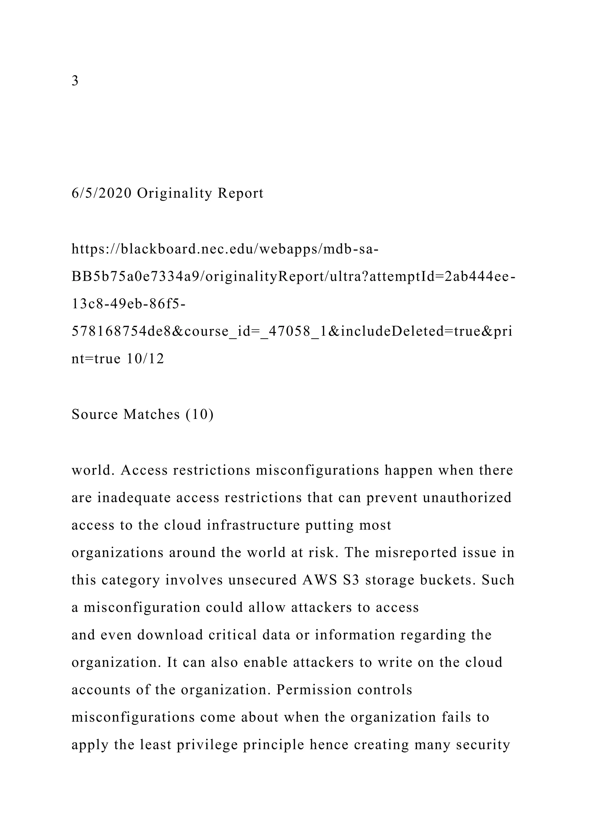 3
6/5/2020 Originality Report
https://blackboard.nec.edu/webapps/mdb-sa-
BB5b75a0e7334a9/originalityReport/ultra?attemptId=2ab444ee-
13c8-49eb-86f5-
578168754de8&course_id=_47058_1&includeDeleted=true&pri
nt=true 10/12
Source Matches (10)
world. Access restrictions misconfigurations happen when there
are inadequate access restrictions that can prevent unauthorized
access to the cloud infrastructure putting most
organizations around the world at risk. The misreported issue in
this category involves unsecured AWS S3 storage buckets. Such
a misconfiguration could allow attackers to access
and even download critical data or information regarding the
organization. It can also enable attackers to write on the cloud
accounts of the organization. Permission controls
misconfigurations come about when the organization fails to
apply the least privilege principle hence creating many security
 