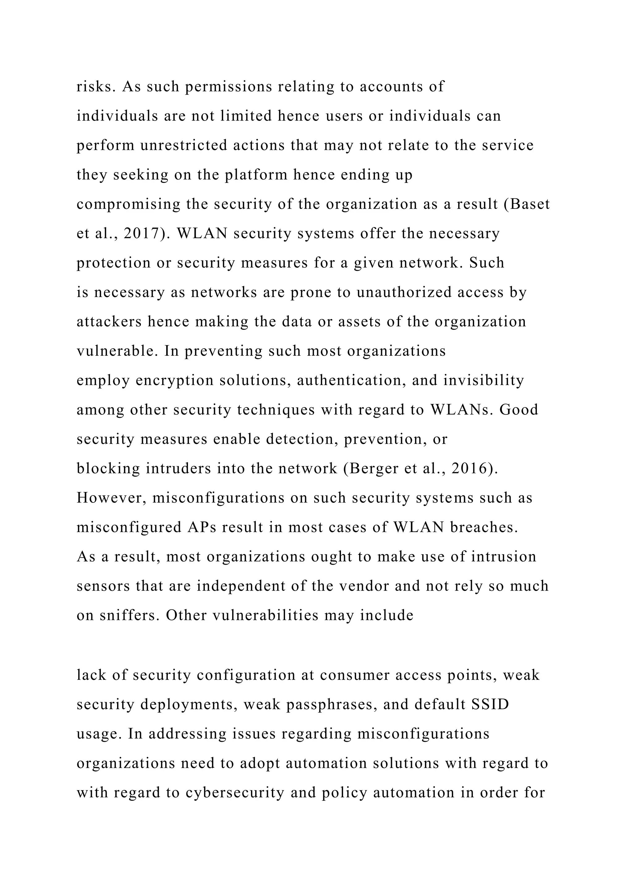 risks. As such permissions relating to accounts of
individuals are not limited hence users or individuals can
perform unrestricted actions that may not relate to the service
they seeking on the platform hence ending up
compromising the security of the organization as a result (Baset
et al., 2017). WLAN security systems offer the necessary
protection or security measures for a given network. Such
is necessary as networks are prone to unauthorized access by
attackers hence making the data or assets of the organization
vulnerable. In preventing such most organizations
employ encryption solutions, authentication, and invisibility
among other security techniques with regard to WLANs. Good
security measures enable detection, prevention, or
blocking intruders into the network (Berger et al., 2016).
However, misconfigurations on such security systems such as
misconfigured APs result in most cases of WLAN breaches.
As a result, most organizations ought to make use of intrusion
sensors that are independent of the vendor and not rely so much
on sniffers. Other vulnerabilities may include
lack of security configuration at consumer access points, weak
security deployments, weak passphrases, and default SSID
usage. In addressing issues regarding misconfigurations
organizations need to adopt automation solutions with regard to
with regard to cybersecurity and policy automation in order for
 