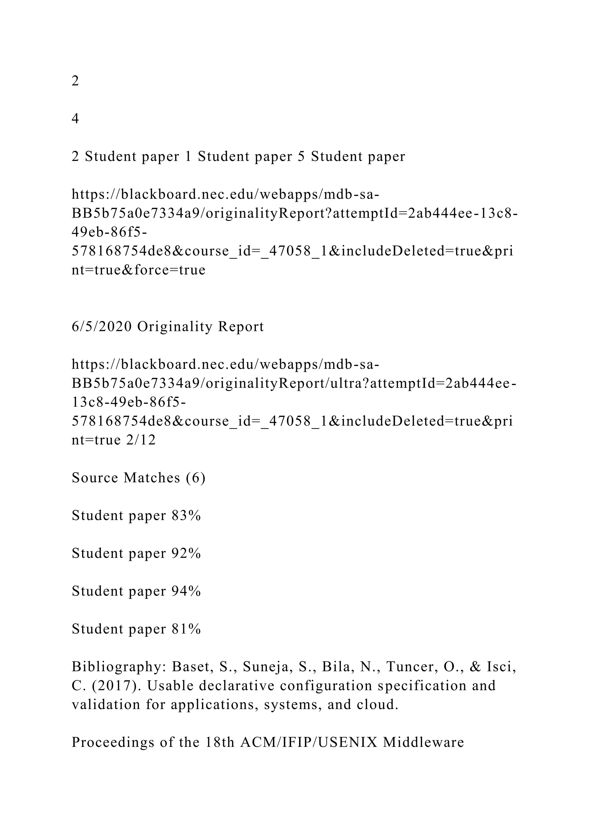 2
4
2 Student paper 1 Student paper 5 Student paper
https://blackboard.nec.edu/webapps/mdb-sa-
BB5b75a0e7334a9/originalityReport?attemptId=2ab444ee-13c8-
49eb-86f5-
578168754de8&course_id=_47058_1&includeDeleted=true&pri
nt=true&force=true
6/5/2020 Originality Report
https://blackboard.nec.edu/webapps/mdb-sa-
BB5b75a0e7334a9/originalityReport/ultra?attemptId=2ab444ee-
13c8-49eb-86f5-
578168754de8&course_id=_47058_1&includeDeleted=true&pri
nt=true 2/12
Source Matches (6)
Student paper 83%
Student paper 92%
Student paper 94%
Student paper 81%
Bibliography: Baset, S., Suneja, S., Bila, N., Tuncer, O., & Isci,
C. (2017). Usable declarative configuration specification and
validation for applications, systems, and cloud.
Proceedings of the 18th ACM/IFIP/USENIX Middleware
 