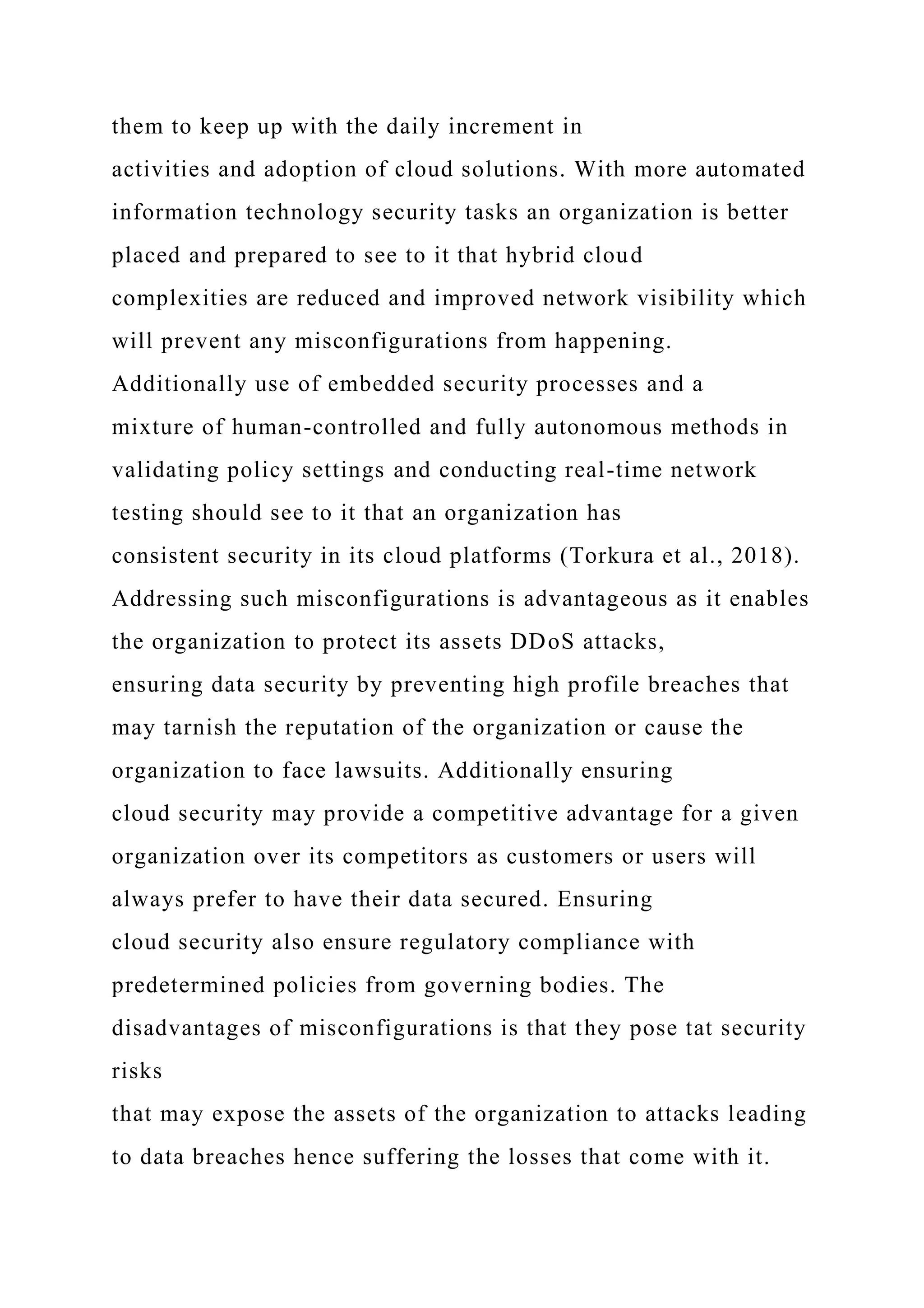 them to keep up with the daily increment in
activities and adoption of cloud solutions. With more automated
information technology security tasks an organization is better
placed and prepared to see to it that hybrid cloud
complexities are reduced and improved network visibility which
will prevent any misconfigurations from happening.
Additionally use of embedded security processes and a
mixture of human-controlled and fully autonomous methods in
validating policy settings and conducting real-time network
testing should see to it that an organization has
consistent security in its cloud platforms (Torkura et al., 2018).
Addressing such misconfigurations is advantageous as it enables
the organization to protect its assets DDoS attacks,
ensuring data security by preventing high profile breaches that
may tarnish the reputation of the organization or cause the
organization to face lawsuits. Additionally ensuring
cloud security may provide a competitive advantage for a given
organization over its competitors as customers or users will
always prefer to have their data secured. Ensuring
cloud security also ensure regulatory compliance with
predetermined policies from governing bodies. The
disadvantages of misconfigurations is that they pose tat security
risks
that may expose the assets of the organization to attacks leading
to data breaches hence suffering the losses that come with it.
 