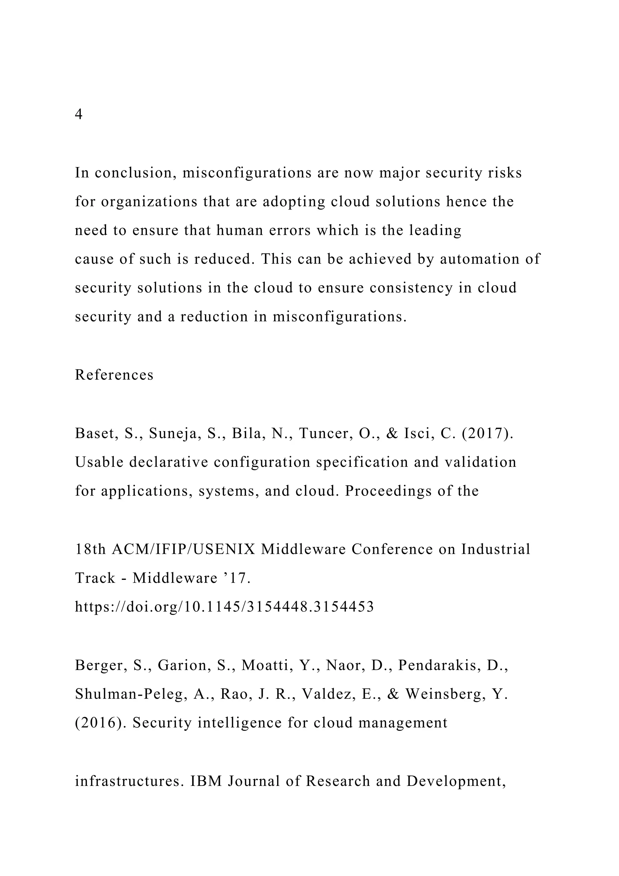 4
In conclusion, misconfigurations are now major security risks
for organizations that are adopting cloud solutions hence the
need to ensure that human errors which is the leading
cause of such is reduced. This can be achieved by automation of
security solutions in the cloud to ensure consistency in cloud
security and a reduction in misconfigurations.
References
Baset, S., Suneja, S., Bila, N., Tuncer, O., & Isci, C. (2017).
Usable declarative configuration specification and validation
for applications, systems, and cloud. Proceedings of the
18th ACM/IFIP/USENIX Middleware Conference on Industrial
Track - Middleware ’17.
https://doi.org/10.1145/3154448.3154453
Berger, S., Garion, S., Moatti, Y., Naor, D., Pendarakis, D.,
Shulman-Peleg, A., Rao, J. R., Valdez, E., & Weinsberg, Y.
(2016). Security intelligence for cloud management
infrastructures. IBM Journal of Research and Development,
 