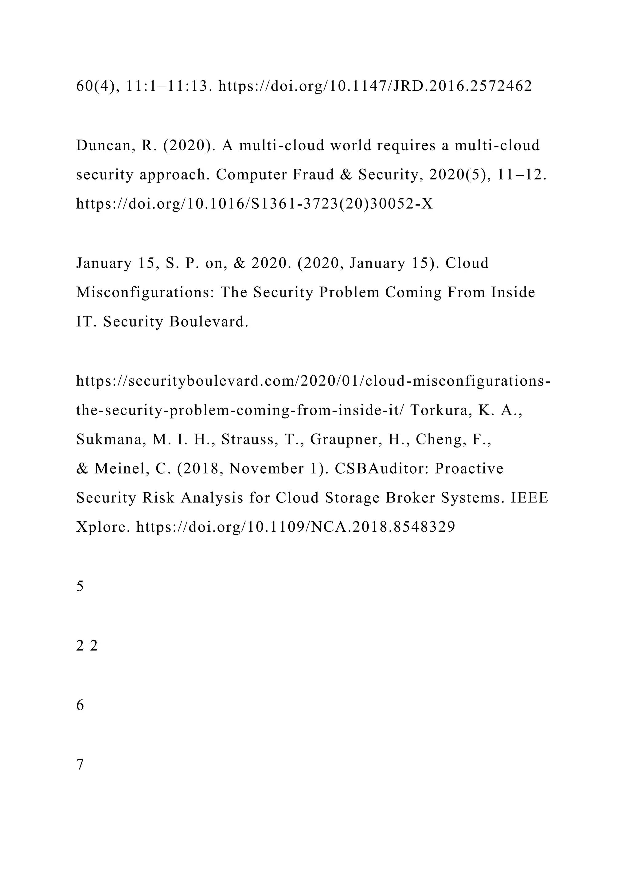 60(4), 11:1–11:13. https://doi.org/10.1147/JRD.2016.2572462
Duncan, R. (2020). A multi-cloud world requires a multi-cloud
security approach. Computer Fraud & Security, 2020(5), 11–12.
https://doi.org/10.1016/S1361-3723(20)30052-X
January 15, S. P. on, & 2020. (2020, January 15). Cloud
Misconfigurations: The Security Problem Coming From Inside
IT. Security Boulevard.
https://securityboulevard.com/2020/01/cloud-misconfigurations-
the-security-problem-coming-from-inside-it/ Torkura, K. A.,
Sukmana, M. I. H., Strauss, T., Graupner, H., Cheng, F.,
& Meinel, C. (2018, November 1). CSBAuditor: Proactive
Security Risk Analysis for Cloud Storage Broker Systems. IEEE
Xplore. https://doi.org/10.1109/NCA.2018.8548329
5
2 2
6
7
 