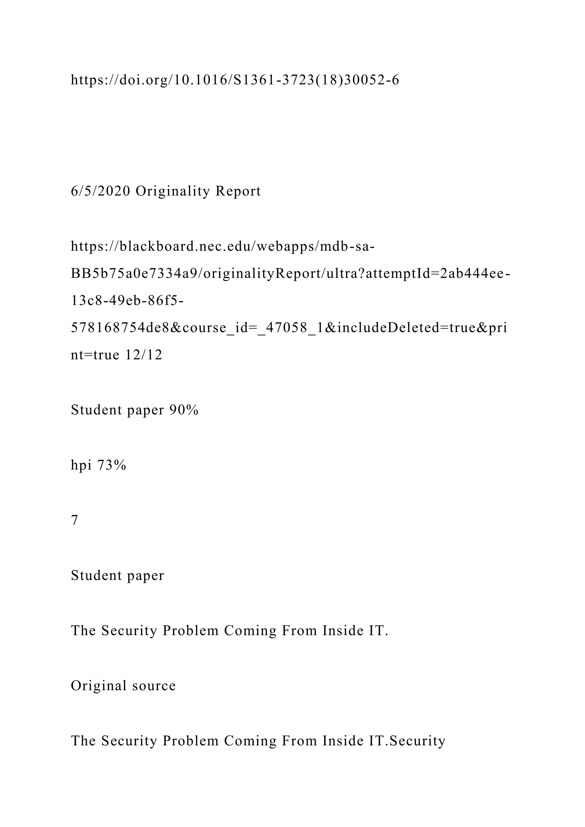 https://doi.org/10.1016/S1361-3723(18)30052-6
6/5/2020 Originality Report
https://blackboard.nec.edu/webapps/mdb-sa-
BB5b75a0e7334a9/originalityReport/ultra?attemptId=2ab444ee-
13c8-49eb-86f5-
578168754de8&course_id=_47058_1&includeDeleted=true&pri
nt=true 12/12
Student paper 90%
hpi 73%
7
Student paper
The Security Problem Coming From Inside IT.
Original source
The Security Problem Coming From Inside IT.Security
 