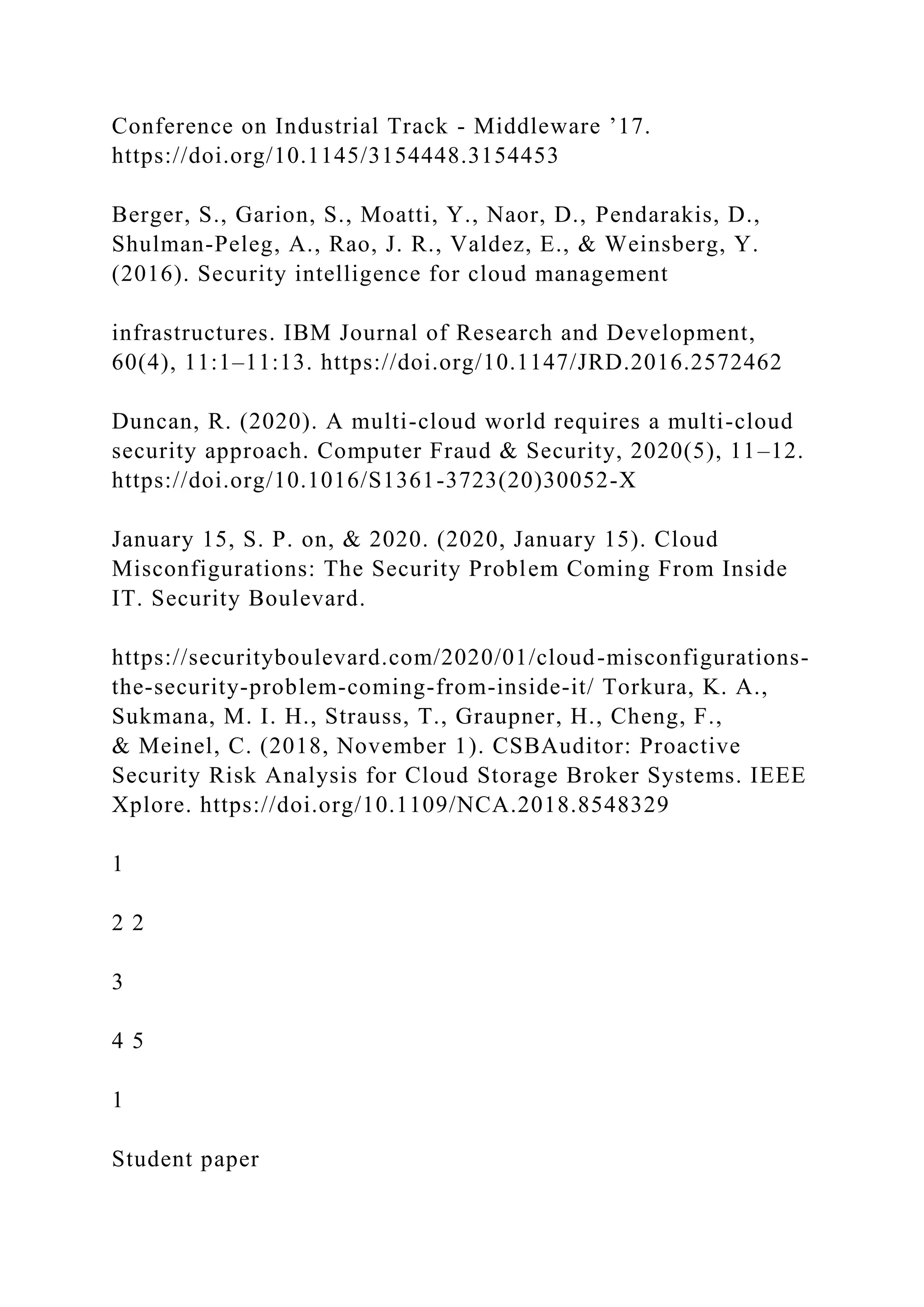 Conference on Industrial Track - Middleware ’17.
https://doi.org/10.1145/3154448.3154453
Berger, S., Garion, S., Moatti, Y., Naor, D., Pendarakis, D.,
Shulman-Peleg, A., Rao, J. R., Valdez, E., & Weinsberg, Y.
(2016). Security intelligence for cloud management
infrastructures. IBM Journal of Research and Development,
60(4), 11:1–11:13. https://doi.org/10.1147/JRD.2016.2572462
Duncan, R. (2020). A multi-cloud world requires a multi-cloud
security approach. Computer Fraud & Security, 2020(5), 11–12.
https://doi.org/10.1016/S1361-3723(20)30052-X
January 15, S. P. on, & 2020. (2020, January 15). Cloud
Misconfigurations: The Security Problem Coming From Inside
IT. Security Boulevard.
https://securityboulevard.com/2020/01/cloud-misconfigurations-
the-security-problem-coming-from-inside-it/ Torkura, K. A.,
Sukmana, M. I. H., Strauss, T., Graupner, H., Cheng, F.,
& Meinel, C. (2018, November 1). CSBAuditor: Proactive
Security Risk Analysis for Cloud Storage Broker Systems. IEEE
Xplore. https://doi.org/10.1109/NCA.2018.8548329
1
2 2
3
4 5
1
Student paper
 