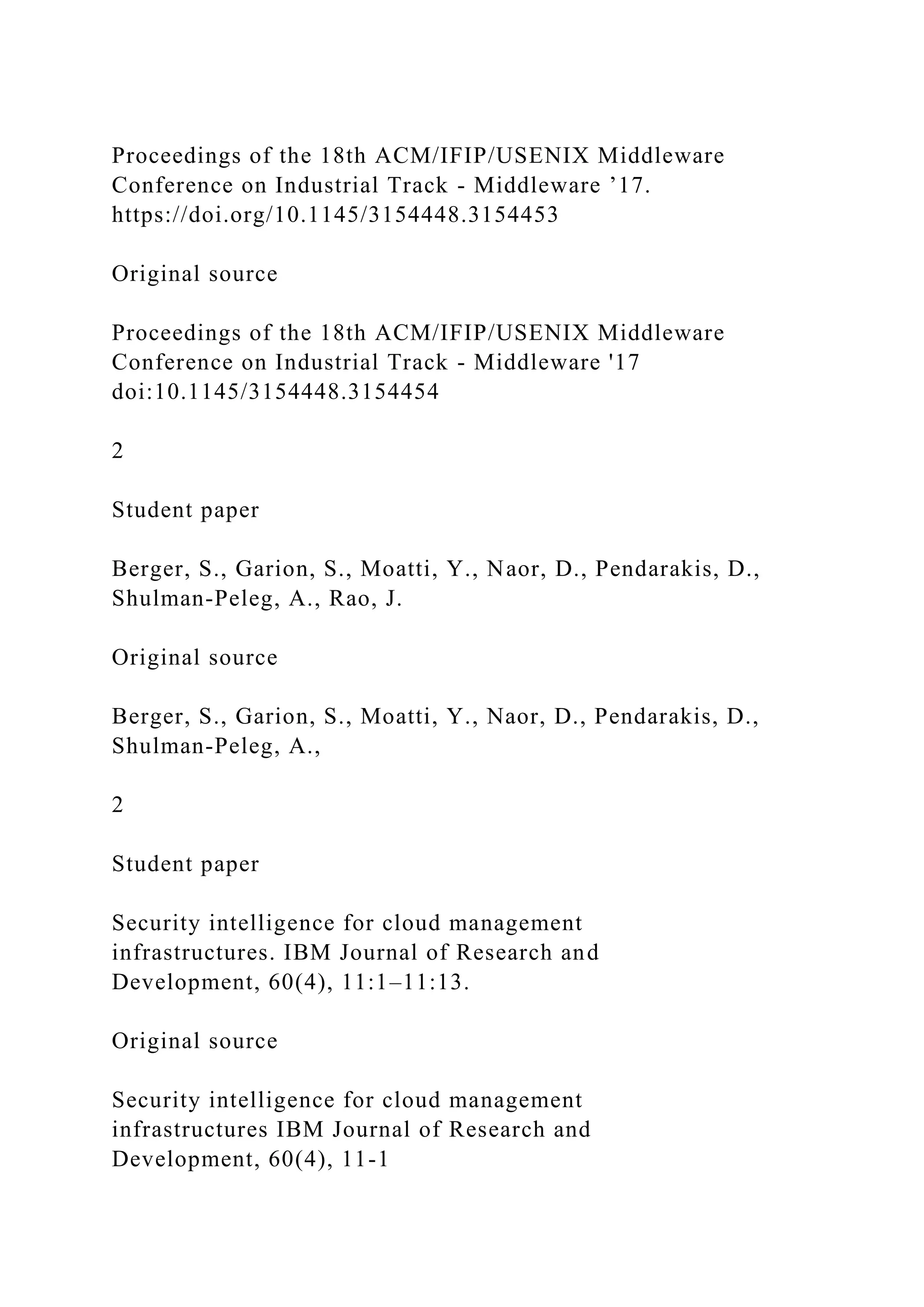 Proceedings of the 18th ACM/IFIP/USENIX Middleware
Conference on Industrial Track - Middleware ’17.
https://doi.org/10.1145/3154448.3154453
Original source
Proceedings of the 18th ACM/IFIP/USENIX Middleware
Conference on Industrial Track - Middleware '17
doi:10.1145/3154448.3154454
2
Student paper
Berger, S., Garion, S., Moatti, Y., Naor, D., Pendarakis, D.,
Shulman-Peleg, A., Rao, J.
Original source
Berger, S., Garion, S., Moatti, Y., Naor, D., Pendarakis, D.,
Shulman-Peleg, A.,
2
Student paper
Security intelligence for cloud management
infrastructures. IBM Journal of Research and
Development, 60(4), 11:1–11:13.
Original source
Security intelligence for cloud management
infrastructures IBM Journal of Research and
Development, 60(4), 11-1
 