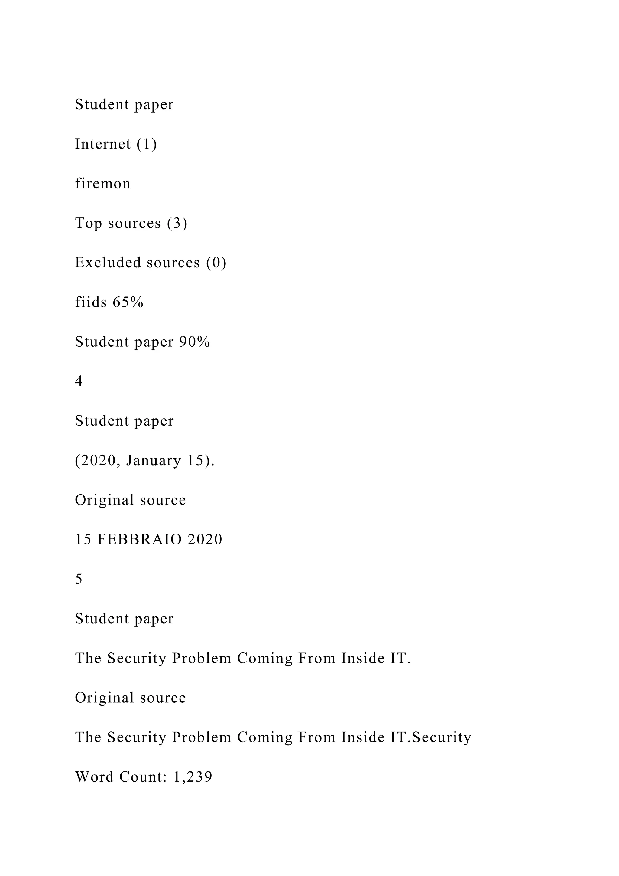 Student paper
Internet (1)
firemon
Top sources (3)
Excluded sources (0)
fiids 65%
Student paper 90%
4
Student paper
(2020, January 15).
Original source
15 FEBBRAIO 2020
5
Student paper
The Security Problem Coming From Inside IT.
Original source
The Security Problem Coming From Inside IT.Security
Word Count: 1,239
 