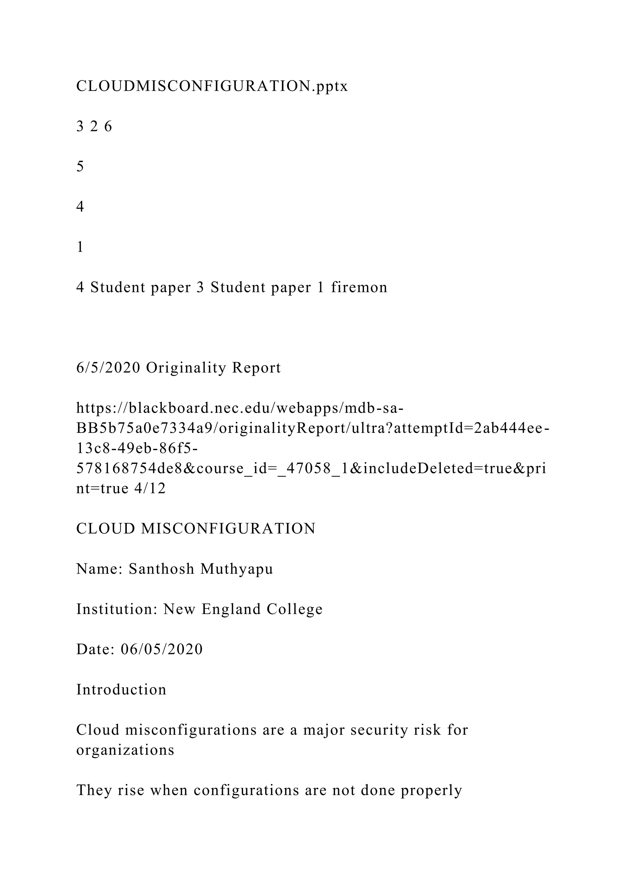 CLOUDMISCONFIGURATION.pptx
3 2 6
5
4
1
4 Student paper 3 Student paper 1 firemon
6/5/2020 Originality Report
https://blackboard.nec.edu/webapps/mdb-sa-
BB5b75a0e7334a9/originalityReport/ultra?attemptId=2ab444ee-
13c8-49eb-86f5-
578168754de8&course_id=_47058_1&includeDeleted=true&pri
nt=true 4/12
CLOUD MISCONFIGURATION
Name: Santhosh Muthyapu
Institution: New England College
Date: 06/05/2020
Introduction
Cloud misconfigurations are a major security risk for
organizations
They rise when configurations are not done properly
 