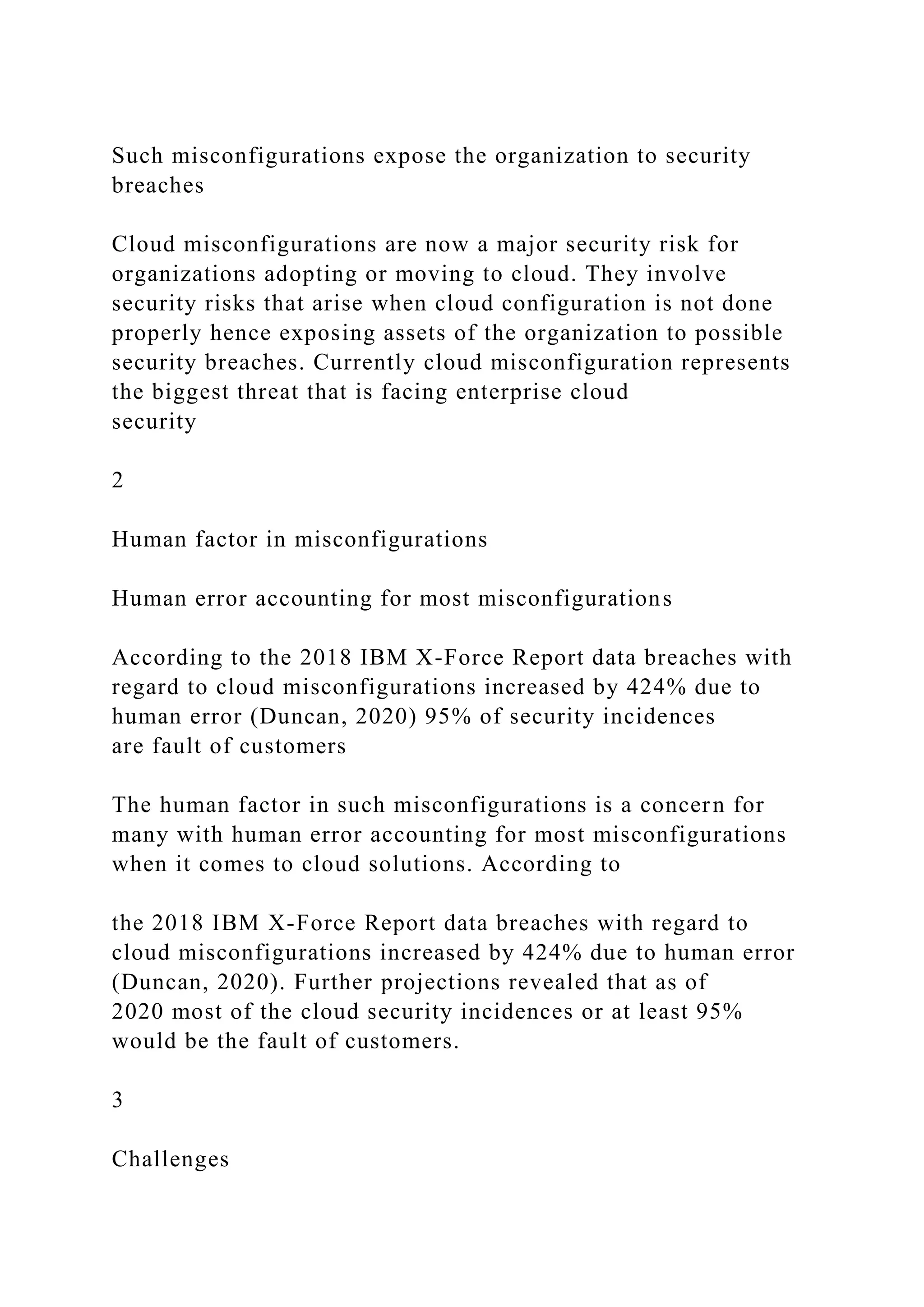 Such misconfigurations expose the organization to security
breaches
Cloud misconfigurations are now a major security risk for
organizations adopting or moving to cloud. They involve
security risks that arise when cloud configuration is not done
properly hence exposing assets of the organization to possible
security breaches. Currently cloud misconfiguration represents
the biggest threat that is facing enterprise cloud
security
2
Human factor in misconfigurations
Human error accounting for most misconfigurations
According to the 2018 IBM X-Force Report data breaches with
regard to cloud misconfigurations increased by 424% due to
human error (Duncan, 2020) 95% of security incidences
are fault of customers
The human factor in such misconfigurations is a concern for
many with human error accounting for most misconfigurations
when it comes to cloud solutions. According to
the 2018 IBM X-Force Report data breaches with regard to
cloud misconfigurations increased by 424% due to human error
(Duncan, 2020). Further projections revealed that as of
2020 most of the cloud security incidences or at least 95%
would be the fault of customers.
3
Challenges
 