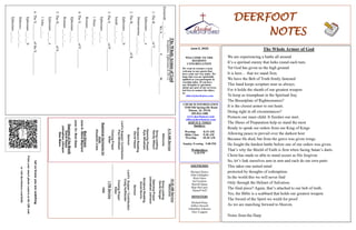 DEERFOOT
NOTES
Let
us
know
you
are
watching
Point
your
smart
phone
camera
at
the
QR
code
or
visit
deerfootcoc.com/hello
June 5, 2022
WELCOME TO THE
DEEROOT
CONGREGATION
We want to extend a warm
welcome to any guests that
have come our way today. We
hope that you are spiritually
uplifted as you participate in
worship today. If you have
any thoughts or questions
about any part of our services,
feel free to contact the elders
at:
elders@deerfootcoc.com
CHURCH INFORMATION
5348 Old Springville Road
Pinson, AL 35126
205-833-1400
www.deerfootcoc.com
office@deerfootcoc.com
SERVICE TIMES
Sundays:
Worship 8:15 AM
Bible Class 9:30 AM
Worship 10:30 AM
Sunday Evening 5:00 PM
Wednesdays:
6:30 PM
SHEPHERDS
Michael Dykes
John Gallagher
Rick Glass
Sol Godwin
Merrill Mann
Skip McCurry
Darnell Self
MINISTERS
Richard Harp
Jeffrey Howell
Johnathan Johnson
Alex Coggins
10:30
AM
Service
Welcome
Song
Leading
David
Dangar
Opening
Prayer
Johnathan
Johnson
Scripture
Reading
Ancel
Norris
Sermon
Lord’s
Supper
/
Contribution
Craig
Huffstutler
Closing
Prayer
Elder
————————————————————
1
PM
Service
VBS
8:15
AM
Service
Welcome
Song
Leading
Randy
Wilson
Opening
Prayer
Kyle
Windham
Scripture
Reading
David
Hayes
Sermon
Lord’s
Supper/
Contribution
Paul
Windham
Closing
Prayer
Elder
Baptismal
Garments
for
June
Elizabeth
Cobb
Bus
Drivers
June
5–
Steve
Maynard
June
12–
Rick
Glass
Deacons
of
the
Month
David
Hayes
Johnathan
Johnson
Stan
Mann
The
Whole
Armor
of
God
Scripture:
Ephesians
6:10-12
Zechariah
___:___-___
We
S___________
F____________
W________
1.
The
B__________
of
T___________
Ephesians
___:___a
Deuteronomy
___:___-___
2.
The
B________________
of
R________________
Ephesians
___:___b
Isaiah
___:___-___
3.
The
S___________
of
P_____________
Ephesians
___:___
1
Peter
___:___-___
Romans
___:___
4.
The
S___________
of
F___________
Ephesians
___:___
Romans
___:___-___
5.
The
H____________
of
S_____________
Ephesians
___:___a
1
John
___:___
6.
The
S__________
of
the
S_____________
Ephesians
___:___b
Hebrews
___:___-___
Ephesians
___:___
The Whole Armor of God
We are experiencing a battle all around
It’s a spiritual enemy that lurks round each turn.
Yet God has given us the high ground
It is here… that we stand firm.
We have the Belt of Truth firmly fastened
This band keeps scripture near us always.
For it holds the sheath of our greatest weapon
To keep us triumphant in the Spiritual fray.
The Breastplate of Righteousness?
It is the closest armor to our heart.
Doing right in all circumstances?
Protects our inner child. It finishes our start.
The Shoes of Preparation help us stand the most
Ready to speak our orders from our King of Kings
Allowing peace to prevail over the darkest host
Because He died, but from the grave was given wings
He fought the hardest battle before one of our orders was given.
That’s why the Shield of Faith is firm when facing Satan’s darts.
Christ has made us able to stand secure as His forgiven
So, let’s link ourselves arm in arm and each do our own parts
This takes one united mind
protected by thoughts of redemption.
In the world this we will never find
Only through the Helmet of Salvation.
The final piece? Again, that’s attached to our belt of truth.
Yes, the Bible is a scabbard that holds our greatest weapon
The Sword of the Spirit we wield for proof
As we are marching forward to Heaven.
Notes from the Harp
 