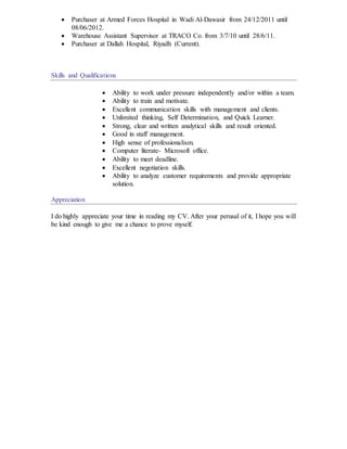  Purchaser at Armed Forces Hospital in Wadi Al-Dawasir from 24/12/2011 until
08/06/2012.
 Warehouse Assistant Supervisor at TRACO Co. from 3/7/10 until 28/6/11.
 Purchaser at Dallah Hospital, Riyadh (Current).
Skills and Qualifications
 Ability to work under pressure independently and/or within a team.
 Ability to train and motivate.
 Excellent communication skills with management and clients.
 Unlimited thinking, Self Determination, and Quick Learner.
 Strong, clear and written analytical skills and result oriented.
 Good in staff management.
 High sense of professionalism.
 Computer literate- Microsoft office.
 Ability to meet deadline.
 Excellent negotiation skills.
 Ability to analyze customer requirements and provide appropriate
solution.
Appreciation
I do highly appreciate your time in reading my CV. After your perusal of it, I hope you will
be kind enough to give me a chance to prove myself.
 