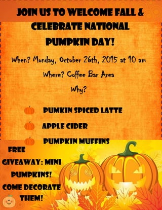When? Monday, October 26th, 2015 at 10 am
Where? Coffee Bar Area
Why?
Join Us to Welcome Fall &
Celebrate National
Pumpkin Day!
Apple cider
Pumkin Spiced Latte
Free
giveaway: mini
pumpkins!
Come Decorate
them!
Pumpkin Muffins
 