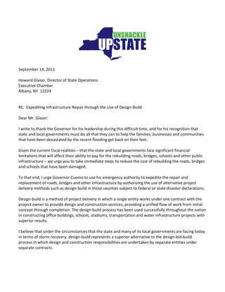 September 14, 2011

Howard Glaser, Director of State Operations
Executive Chamber
Albany, NY 12224


RE: Expediting Infrastructure Repair through the Use of Design-Build

Dear Mr. Glaser:

I write to thank the Governor for his leadership during this difficult time, and for his recognition that
state and local governments must do all that they can to help the families, businesses and communities
that have been devastated by the recent flooding get back on their feet.

Given the current fiscal realities – that the state and local governments face significant financial
limitations that will affect their ability to pay for the rebuilding roads, bridges, schools and other public
infrastructure – we urge you to take immediate steps to reduce the cost of rebuilding the roads, bridges
and schools that have been damaged.

To that end, I urge Governor Cuomo to use his emergency authority to expedite the repair and
replacement of roads, bridges and other infrastructure by authorizing the use of alternative project
delivery methods such as design-build in those counties subject to federal or state disaster declarations.

Design-build is a method of project delivery in which a single entity works under one contract with the
project owner to provide design and construction services, providing a unified flow of work from initial
concept through completion. The design-build process has been used successfully throughout the nation
in constructing office buildings, schools, stadiums, transportation and water infrastructure projects with
superior results.

I believe that under the circumstances that the state and many of its local governments are facing today
in terms of storm recovery, design-build represents a superior alternative to the design-bid-build
process in which design and construction responsibilities are undertaken by separate entities under
separate contracts.
 