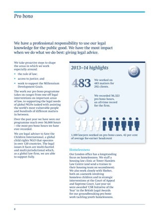 8
We take proactive steps to shape
the areas in which we work
especially around:
•	 the rule of law;
•	 access to justice; and
•	 work to support the Millennium
Development Goals.
The work our pro bono programme
takes on ranges from one-off legal
interventions on important areas
of law, to supporting the legal needs
of global NGOs tasked with assisting
the world’s most vulnerable people
and hundreds of different matters
in between.
Over the past year we have seen our
programme reach over 56,000 hours
– the most pro bono hours we have
ever recorded.
We are legal adviser to Save the
Children International, a global
child rights NGO that operates
in over 120 countries. The legal
issues it faces are multi-faceted
and multi-jurisdictional which,
as a global law firm, we are able
to support fully.
Pro bono
We have a professional responsibility to use our legal
knowledge for the public good. We have the most impact
when we do what we do best: giving legal advice.
Homelessness
Our London office has a longstanding
focus on homelessness. We staff a
housing law clinic at Tower Hamlets
Law Centre (and send a trainee to
their housing team on secondment).
We also work closely with Shelter,
both on casework involving
homeless children and in strategic
interventions at the Court of Appeal
and Supreme Court. Last year we
were awarded ‘CSR Initiative of the
Year’ in the British Legal Awards
for our groundbreaking pro bono
work tackling youth homelessness.
2013–14 highlights
We worked on
483 matters for
292 clients.
We recorded 56,323
pro bono hours,
an all-time record
for the firm.
1,100 lawyers worked on pro bono cases, 42 per cent
of average fee-earner headcount
 