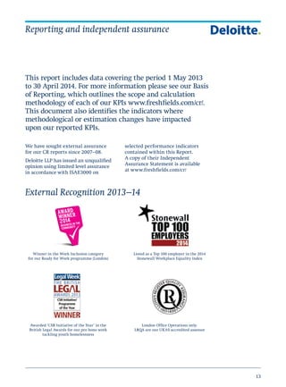 13
Reporting and independent assurance
This report includes data covering the period 1 May 2013
to 30 April 2014. For more information please see our Basis
of Reporting, which outlines the scope and calculation
methodology of each of our KPIs www.freshfields.com/cr/.
This document also identifies the indicators where
methodological or estimation changes have impacted
upon our reported KPIs.
We have sought external assurance
for our CR reports since 2007–08.
Deloitte LLP has issued an unqualified
opinion using limited level assurance
in accordance with ISAE3000 on
selected performance indicators
contained within this Report.
A copy of their Independent
Assurance Statement is available
at www.freshfields.com/cr/
External Recognition 2013–14
Awarded ‘CSR Initiative of the Year’ in the
British Legal Awards for our pro bono work
tackling youth homelessness
Winner in the Work Inclusion category
for our Ready for Work programme (London)
Listed as a Top 100 employer in the 2014
Stonewall Workplace Equality Index
London Office Operations only.
LRQA are our UKAS accredited assessor
 