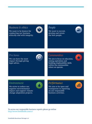 Business & ethics
We want to be known for
conducting our business
ethically and with integrity.
People
We want to recruit,
develop and retain
the best people.
Communities
We aim to focus on education,
raising aspirations and
building employability skills
within the communities
where we operate.
Performance
We aim to be open and
transparent in reporting
on our responsible
business activities.
Pro bono
We can have the most
impact through giving
legal advice.
Environment
We strive to reduce our
negative environmental
impact and support climate
change adaptation projects.
To access our responsible business reports please go online
http://www.freshfields.com/cr/
Freshfields Bruckhaus Deringer LLP
 