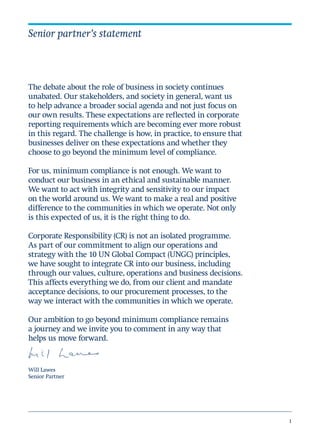1
The debate about the role of business in society continues
unabated. Our stakeholders, and society in general, want us
to help advance a broader social agenda and not just focus on
our own results. These expectations are reflected in corporate
reporting requirements which are becoming ever more robust
in this regard. The challenge is how, in practice, to ensure that
businesses deliver on these expectations and whether they
choose to go beyond the minimum level of compliance.
For us, minimum compliance is not enough. We want to
conduct our business in an ethical and sustainable manner.
We want to act with integrity and sensitivity to our impact
on the world around us. We want to make a real and positive
difference to the communities in which we operate. Not only
is this expected of us, it is the right thing to do.
Corporate Responsibility (CR) is not an isolated programme.
As part of our commitment to align our operations and
strategy with the 10 UN Global Compact (UNGC) principles,
we have sought to integrate CR into our business, including
through our values, culture, operations and business decisions.
This affects everything we do, from our client and mandate
acceptance decisions, to our procurement processes, to the
way we interact with the communities in which we operate.
Our ambition to go beyond minimum compliance remains
a journey and we invite you to comment in any way that
helps us move forward.
Will Lawes
Senior Partner
Senior partner’s statement
 