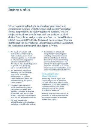 5
Business & ethics
•	 We check new clients and
matters for their reputation,
NGO sanctions, other client
relationships and our suitability
to act; our client engagement
letters refer to the UNGC.
We take on new clients regardless
of gender, race, disability,
age or sexual orientation.
•	 We introduced procedures
reflecting the UK Solicitors
Regulation Authority’s
requirements in cases of
client complaints which are
implemented by our global
client partner.
•	 Our global privacy officer
maintains our data privacy
and protection policy with
regional variations, where law
demands it, and reports data
privacy compliance to the firm’s
information security committee.
•	 We have a worldwide
whistleblowing policy in place,
including a confidential hotline.
•	 We continue to implement
the global procurement policy
including responsible business
criteria introduced in 2013 and
have set up a team and training
across our offices to ensure our
criteria are met in procurement
decisions. This helps us to address
any issues in our supply chain, such
as the risk of forced or child labour.
Human rights and
labour standards
Promoting human rights is an
important goal for us. We were
the first international law firm to
join the UNGC and have embraced,
supported and enacted its 10
principles within our sphere
of influence ever since.
More recently, we have introduced
a number of policies to reflect the
‘Guiding Principles’ on Business
and Human Rights.
We are committed to high standards of governance and
conduct our business with the ethics and integrity expected
from a responsible and highly regulated business. We are
subject to local bar associations’ and law societies’ ethical
duties. Our policies and procedures reflect the United Nations
Global Compact (UNGC); the Universal Declaration of Human
Rights; and the International Labour Organisation’s Declaration
on Fundamental Principles and Rights at Work.
 