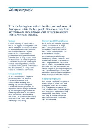 6
Gender
Gender diversity at senior level is
one of the biggest challenges we face.
We’ve developed practical initiatives
to improve the imbalance between
the number of female lawyers
we train and those who reach
partnership. Our London women’s
network aims to help address some
of these issues. Its aim is to provide
a forum for discussion, and support
women investing in their personal
and professional growth and increase
the attractiveness of a long-term
career at Freshfields for women.
Social mobility
In 2012 we launched a long-term
partnership with the Stephen
Lawrence Charitable Trust.
Part of this relationship is to
develop the Freshfields Stephen
Lawrence Scholarship Scheme, to
broaden access to the legal profession,
by addressing the disproportionate
under-representation of black men
from low-income families in top
law firms. The Scheme was formally
launched in 2013 with six students
achieving a scholarship.
Valuing our people
Supporting LGBT employees
Halo, our LGBT network, operates
across all our offices. It helps
LGBT colleagues connect with
each other, advises the firm on
LGBT issues and represents the
firm at external events.
Halo holds regular meetings,
networking and social events, and
works with clients’ LGBT networks.
LGBT employees from any of our
offices and all areas of the firm are
welcome. In 2014, we achieved one
of our long-term goals by being listed
as a Top 100 Employer in the 2014
Stonewall Workplace Equality Index,
the first magic circle firm to do so.
Engaging employees
Our annual employee engagement
survey helps us assess staff and
workplace issues. In 2013–14 we
had a 78 per cent response rate.
The survey showed that our people
feel very proud about the quality
of the work they do for clients
and they’re more willing than
ever to recommend Freshfields
as a place to work.
To be the leading international law firm, we need to recruit,
develop and retain the best people. Talent can come from
anywhere, and our employees want to work in a culture
that’s diverse and inclusive.
 