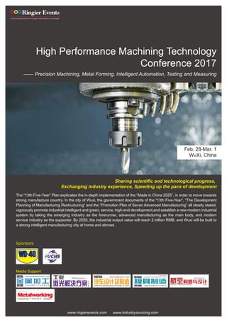 High Performance Machining Technology
Conference 2017
—— Precision Machining, Metal Forming, Intelligent Automation, Testing and Measuring
Feb. 28-Mar. 1
WuXi, China
Sharing scientific and technological progress,
Exchanging industry experience, Speeding up the pace of development
Media Support
The “13th Five-Year” Plan explicates the in-depth implementation of the “Made in China 2025”, in order to move towards
strong manufacture country. In the city of Wuxi, the government documents of the “13th Five-Year”, “The Development
Planning of Manufacturing Restructuring” and the “Promotion Plan of Seven Advanced Manufacturing” all clearly stated,
vigorously promote industrial intelligent and green, service, high-end development,and establish a new modern industrial
system by taking the emerging industry as the forerunner, advanced manufacturing as the main body, and modern
service industry as the supporter. By 2020, the industrial output value will reach 2 trillion RMB, and Wuxi will be built to
a strong intelligent manufacturing city at home and abroad.
www.ringierevents.com www.industrysourcing.com
Sponsors
 