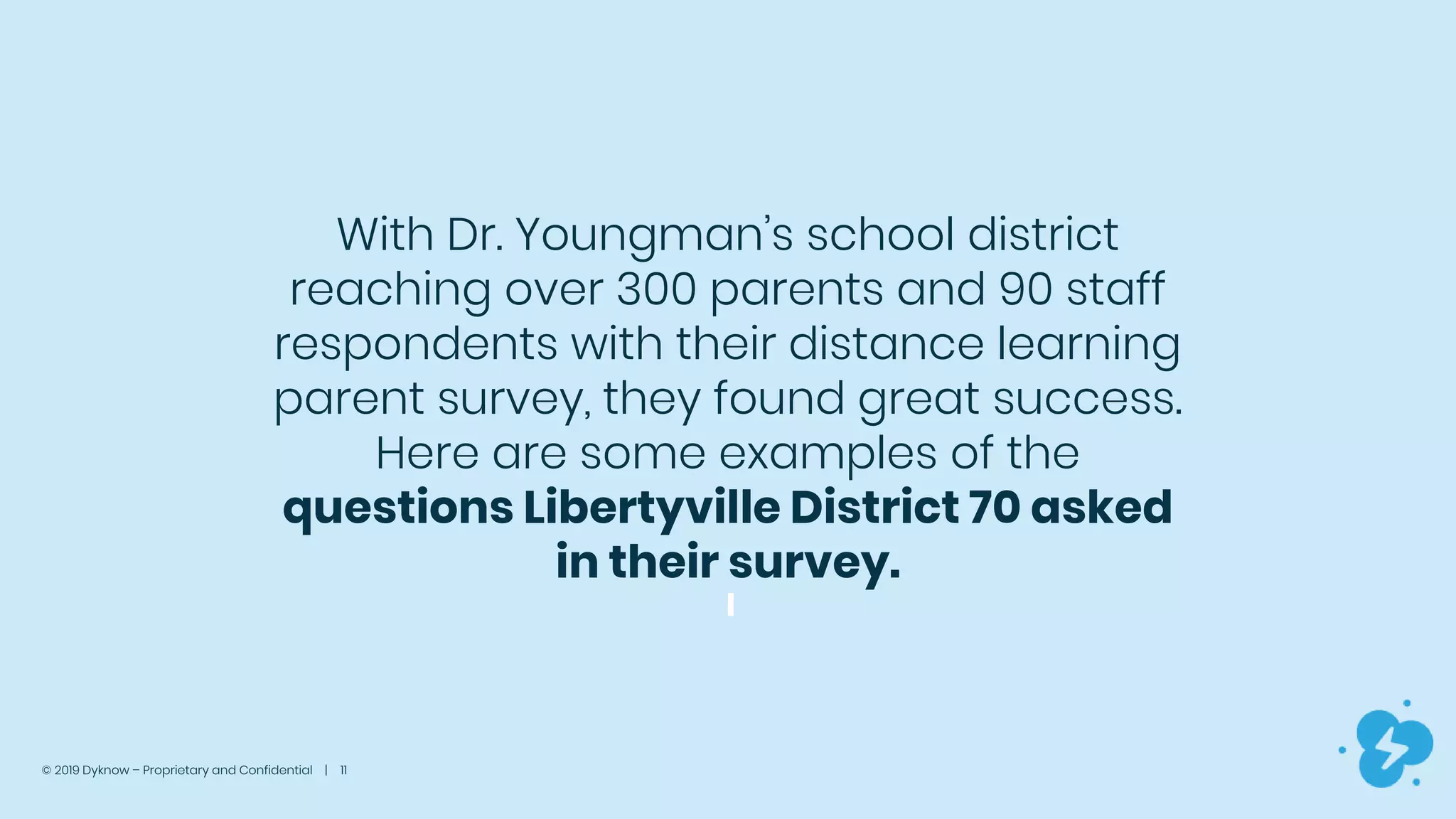 © 2019 Dyknow – Proprietary and Confidential | 11
With Dr. Youngman’s school district
reaching over 300 parents and 90 staff
respondents with their distance learning
parent survey, they found great success.
Here are some examples of the
questions Libertyville District 70 asked
in their survey.
 