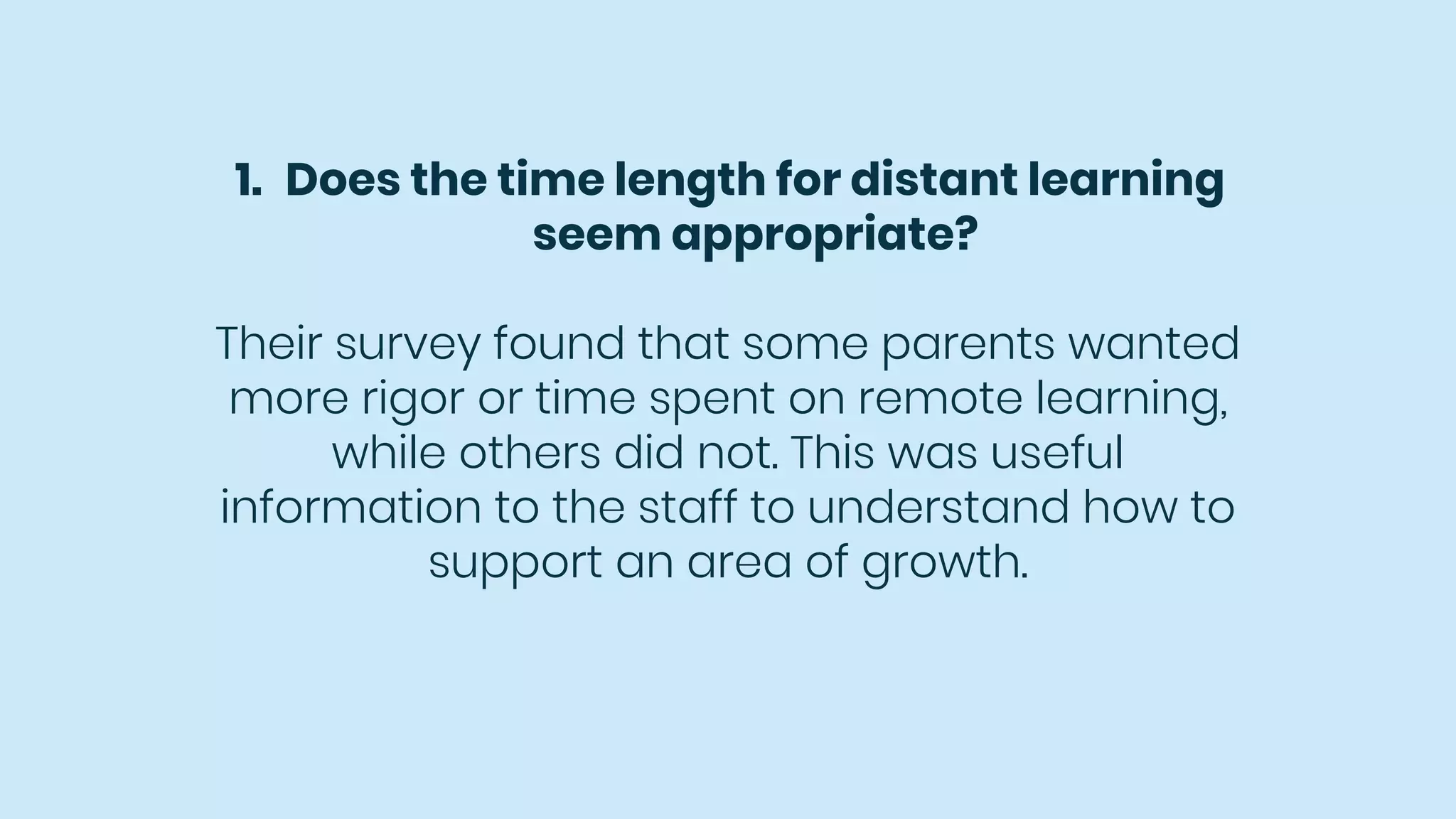 1. Does the time length for distant learning
seem appropriate?
Their survey found that some parents wanted
more rigor or time spent on remote learning,
while others did not. This was useful
information to the staff to understand how to
support an area of growth.
 