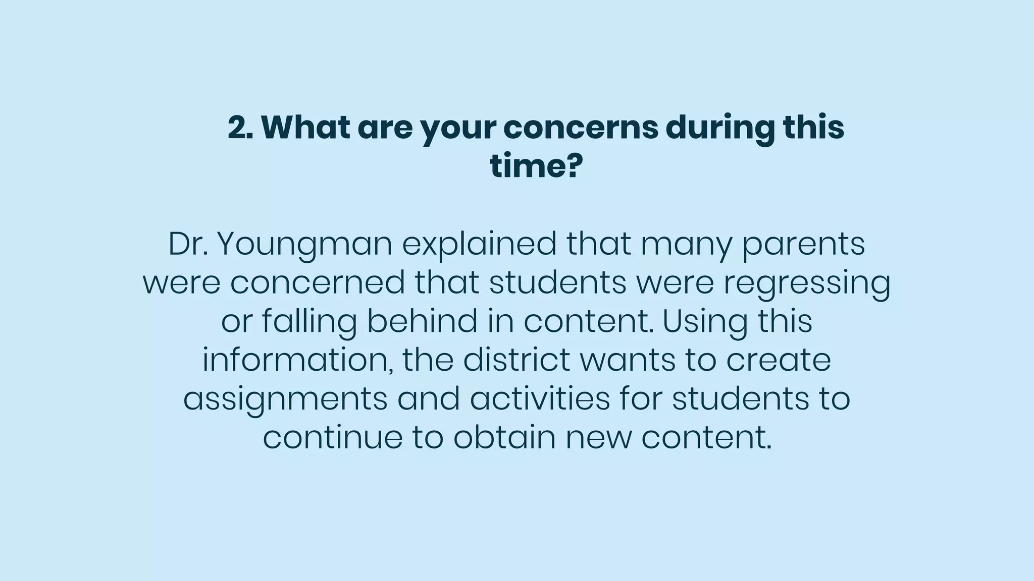 2. What are your concerns during this
time?
Dr. Youngman explained that many parents
were concerned that students were regressing
or falling behind in content. Using this
information, the district wants to create
assignments and activities for students to
continue to obtain new content.
 