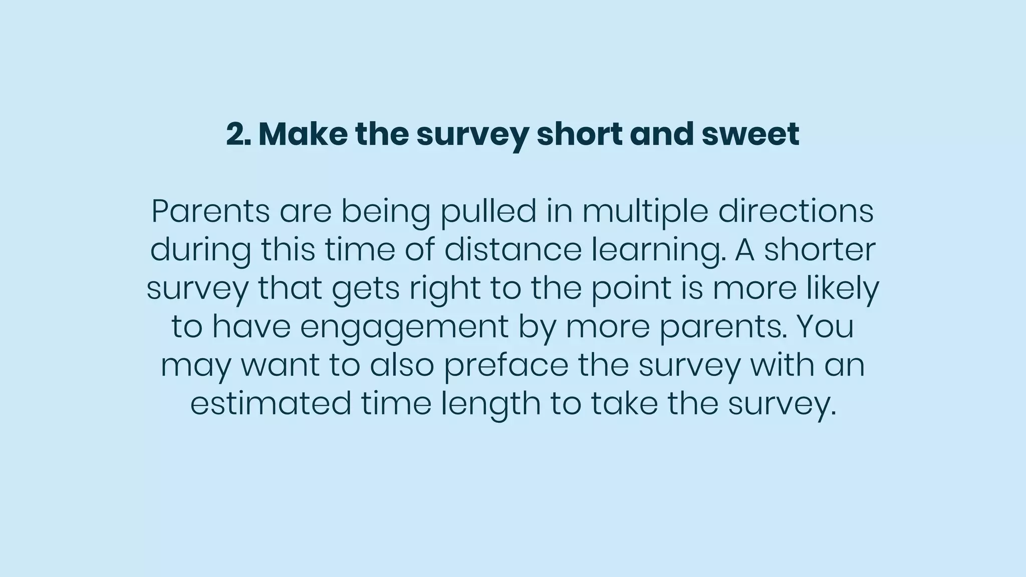 2. Make the survey short and sweet
Parents are being pulled in multiple directions
during this time of distance learning. A shorter
survey that gets right to the point is more likely
to have engagement by more parents. You
may want to also preface the survey with an
estimated time length to take the survey.
 