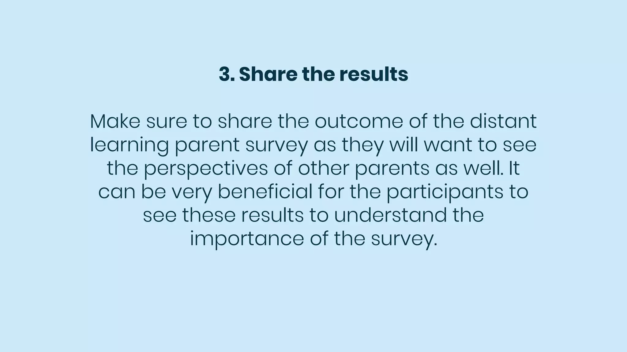 3. Share the results
Make sure to share the outcome of the distant
learning parent survey as they will want to see
the perspectives of other parents as well. It
can be very beneficial for the participants to
see these results to understand the
importance of the survey.
 