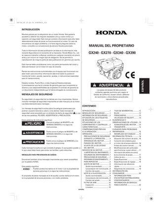 08/09/29 19:45:03 35Z5K603_001



    INTRODUCCIÓN
    Muchas gracias por la adquisición de un motor Honda. Nos gustaría
    ayudarle a obtener los mejores resultados con su nuevo motor y a
    operarlo con seguridad. Este manual contiene información para ello; léalo
    detenidamente antes de poner en funcionamiento el motor. En caso de
    encontrarse con algún problema, o si tiene alguna pregunta sobre su
    motor, consulte a un concesionario de servicio Honda autorizado.                          MANUAL DEL PROPIETARIO
    Toda la información de esta publicación se basa en la información más
    reciente disponible en el momento de la impresión. Honda Motor Co., Ltd.                  GX240 · GX270 · GX340 · GX390
    se reserva el derecho a efectuar cambios en cualquier momento sin previo
    aviso y sin incurrir en ningún tipo de obligación. No se permite la
    reproducción de ninguna parte de esta publicación sin permiso por escrito.

    Este manual debe considerarse como una parte permanente del motor y
    debe permanecer con el motor en caso de reventa.

    Revise las instrucciones suministradas con el equipo que funcionará con
    este motor para encontrar información adicional sobre la puesta en
    marcha del motor, parada, operación, ajustes, o instrucciones especiales
    para el mantenimiento.




                                                                                                                                                                                               ESPAÑOL
    Estados Unidos, Puerto Rico, e Islas Vírgenes Estadounidenses:
    Le aconsejamos que lea el contrato de garantía para que comprenda su
    alcance y sus responsabilidades de propiedad. El contrato de garantía es
    un documento independiente que le habrá entregado su concesionario.                                    Los gases de escape de este producto
                                                                                                        contienen agentes químicos que, según el
    MENSAJES DE SEGURIDAD                                                                              Estado de California, causan cáncer, defectos
                                                                                                        de nacimiento u otros efectos perjudiciales
    Su seguridad y la seguridad de los demás son muy importantes. Hemos                                               reproductivos.
    incluido mensajes de seguridad importantes en este manual y en el motor.
    Lea detenidamente estos mensajes.
                                                                                   CONTENIDO
    Un mensaje de seguridad le avisa sobre los peligros potenciales que
    podrían causarle lesiones a usted y a los demás. Cada mensaje de               INTRODUCCIÓN ...............................1         TAZA DE SEDIMENTOS .............12
    seguridad viene precedido por un símbolo de alerta de seguridad     y una      MENSAJES DE SEGURIDAD ...........1                    BUJÍA ..........................................12
    de las tres palabras, PELIGRO, ADVERTENCIA o PRECAUCION.                       INFORMACIÓN DE SEGURIDAD .....2                       PARACHISPAS ............................13
                                                                                   SITUACIÓN DE LAS ETIQUETAS                            VELOCIDAD DE RALENTÍ ...........13
    Estas palabras de indicación significan:                                       DE SEGURIDAD ................................2      SUGERENCIAS Y
                                    Correrá el peligro de MUERTE o de              SITUACIONES DE LOS                                  OBSERVACIONES DE UTILIDAD...13
                                    HERIDAS GRAVES si no sigue las                 COMPONENTES Y CONTROLES ....2                         ALMACENAJE DEL MOTOR ......13
                                    instrucciones.                                 CARACTERÍSTICAS ..........................3           TRANSPORTE .............................14
                                                                                   COMPROBACIONES PREVIAS                              CUIDADOS PARA PROBLEMAS
                                   Podrá correr el peligro de MUERTE o de          A LA OPERACIÓN .............................3       INESPERADOS ...............................15
                                   HERIDAS GRAVES si no sigue las                  OPERACIÓN ......................................4     REEMPLAZO DE FUSIBLES .......15
                                   instrucciones.                                    PRECAUCIONES DE SEGURIDAD                         INFORMACIÓN TÉCNICA ..............16
                                                                                     DURANTE LA OPERACIÓN ..........4                    Situación del número de serie ...16
                                   Podrá correr el peligro de HERIDAS si no          ARRANQUE DEL MOTOR ............4                    Conexión de la batería para
                                   sigue las instrucciones.                          PARADA DEL MOTOR ..................5                el motor de arranque eléctrico ..16
                                                                                     AJUSTE DE LA VELOCIDAD                              Enlace de control remoto ...........16
    Cada mensaje le explica en qué consiste el peligro, lo que puede suceder, y      DEL MOTOR ..................................6       Modificaciones del carburador
    lo que usted debe hacer para evitar las heridas o para reducirlas.             SERVICIO DE SU MOTOR ................7                para funcionar a gran altitud .....17
                                                                                     LA IMPORTANCIA DEL MANTENIMIENTO ..7                Información del sistema de control
    MENSAJES PARA PREVENCIÓN DE DAÑOS                                                SEGURIDAD DEL MANTENIMIENTO ..7                     de las emisiones de escape ..............17
                                                                                     PRECAUCIONES DE SEGURIDAD ......7                   Índice de aire ...............................18
    Encontrará también otros mensajes importantes que vienen precedidos              PROGRAMA DE MANTENIMIENTO....7                      Especificaciones .........................18
    por la palabra AVISO.                                                            PARA REPOSTAR .........................8            Especificaciones de reglaje........19
                                                                                     ACEITE DE MOTOR ......................8             Información de referencia
    Esta palabra significa:                                                            Aceite recomendado.................8              rápida ..........................................19
                   Pueden producirse daños en el motor o en la propiedad de            Comprobación del nivel de aceite...9              Diagramas de conexiones .........19
                   terceras personas si no sigue las instrucciones.                    Cambio del aceite .....................9        INFORMACIÓN DEL
                                                                                     ACEITE DE LA CAJA DE REDUCCIÓN.........9          CONSUMIDOR ...............................20
    El propósito de estos mensajes es el de ayudar a evitar daños en el motor,         Aceite recomendado.................9              INFORMACIÓN PARA
    en la propiedad de terceras personas, o en medio ambiente.                         Comprobación del nivel de aceite...9              ENCONTRAR DISTRIBUIDORES/
                                                                                       Cambio del aceite ...................10           CONCESIONARIOS ....................20
                                                                                     FILTRO DE AIRE ..........................10         INFORMACIÓN DE SERVICIO
                                                                                       Inspección ...............................10      PARA CLIENTES .........................20
                                                                                       Limpieza ..................................10
                                                                               ESPAÑOL                                                                                                    1
 