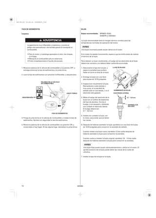 08/09/29 19:49:41 35Z5K603_012



    TAZA DE SEDIMENTOS                                                                BUJÍA

    Limpieza                                                                          Bujías recomendadas: BPR6ES (NGK)
                                                                                                           W20EPR-U (DENSO)

                                                                                      La bujía recomendada tiene el margen térmico correcto para las
                                                                                      temperaturas normales de operación del motor.
           La gasolina es muy inflamable y explosiva, y correrá el
           peligro de quemaduras o de heridas graves al manipular el
           combustible.                                                               Una bujía incorrecta puede causar daños en el motor.

               Pare el motor y mantenga apartados el calor, las chispas,              Si el motor ha estado funcionando, espere a que se enfríe antes de realizar
               y el fuego.                                                            el servicio de la bujía.
               Manipule el combustible sólo en exteriores.
               Frote inmediatamente el líquido derramado.                             Para obtener un buen rendimiento, el huelgo de los electrodos de al bujía
                                                                                      deberá ser correcto y no deberá haber carbonilla acumulada.

    1. Mueva la palanca de la válvula del combustible a la posición OFF, y            1. Desconecte la tapa de la bujía, y          LLAVE DE BUJÍAS
       extraiga entonces la taza de sedimentos y la junta tórica.                        saque la suciedad que pudiera
                                                                                         haber en torno al área de la bujía.
    2. Lave la taza de sedimentos con solvente ininflamable, y séquela bien.
                                                                                      2. Extraiga la bujía con una llave
                                                                                         para bujías de 13/16 pulgadas.
                              PALANCA DE LA VÁLVULA
                              DE COMBUSTIBLE                                          3. Inspeccione visualmente la bujía.
                                                                                         Reemplácela si está dañada o
                                                                                         muy sucia, si la arandela de
                                                                                         sellado está en mal estado, o si el         SOMBRERETE DE BUJÍA

                                                                 JUNTA TÓRICA            electrodo está gastado.                    ELECTRODO LATERAL


     DESCONEXIÓN                                                                      4. Mida el huelgo del electrodo de la                           0,7−0,8 mm
                                                                                         bujía con un calibre de espesores
                                                                                         del tipo de alambre. Corrija el
                                                                                         huelgo, si es necesario, doblando                            ARANDELA DE
                                                                                         con cuidado el electrodo lateral.                            SELLADO
                                                                                         El huelgo deberá ser:
                                                                                         0,7−0,8 mm
                                             TAPA DE SEDIMENTOS
                                                                                      5. Instale con cuidado la bujía, con
    3. Ponga la junta tórica en la válvula de combustible, e instale la taza de          la mano, para evitar que se dañen
       sedimentos. Apriete con seguridad la taza de sedimentos.                          las roscas.

    4. Mueva la palanca de la válvula de combustible a la posición ON, y              6. Después de haberse asentado la bujía, apriétela con una llave de bujías
       compruebe si hay fugas. Si hay alguna fuga, reemplace la junta tórica.            de 13/16 pulgadas para comprimir la arandela de sellado.

                                                                                        Cuando instale una bujía nueva, apriétela 1/2 de vuelta después de
                                                                                        haberse asentado la bujía para comprimir la arandela.

                                                                                        Cuando vuelva a instalar la bujía original, apriétela 1/8−1/4 de vuelta
                                                                                        después de haberse asentado la bujía para comprimir la arandela.



                                                                                        Una bujía floja puede causar sobrecalentamiento y daños en el motor. El
                                                                                        apriete excesivo de la bujía puede dañar las roscas de la culata de
                                                                                        cilindros.

                                                                                      7. Instale la tapa de la bujía en la bujía.




    12                                                                            ESPAÑOL
 