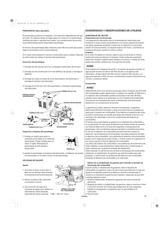 08/09/29 19:50:16 35Z5K603_013



    PARACHISPAS (tipos aplicables)                                                    SUGERENCIAS Y OBSERVACIONES DE UTILIDAD
    El parachispas puede ser el estándar o uno opcional, dependiendo del tipo         ALMACENAJE DEL MOTOR
    de motor. En algunas áreas, es ilegal operar un motor sin un parachispas.         Preparativos para el almacenaje
    Verifique las leyes y regulaciones locales. Los concesionarios de servicio        Los preparativos adecuados para el almacenaje son esenciales para
    autorizados Honda tienen disponibles parachispas.                                 mantener el motor exento de problemas y con buena apariencia exterior.
                                                                                      Los pasos siguientes ayudarán a evitar que la oxidación y la corrosión
    El servicio del parachispas debe realizarse cada 100 horas para que pueda         afecten el funcionamiento y el aspecto exterior del motor, y facilitarán el
    seguir funcionando como ha sido diseñado.                                         arranque del motor cuando lo vuelva a utilizar.
                                                                                      Limpieza
    Si el motor había estado en marcha, el silenciador estará caliente. Deje que      Si el motor ha estado en marcha, espere a que se enfríe por lo menos
    se enfríe antes de realizar el servicio del parachispas.                          media hora antes de efectuar la limpieza. Limpie todas las superficies
                                                                                      exteriores, retoque cualquier parte dañada con pintura, y revista las otras
    Extracción del parachispas                                                        partes que puedan oxidarse con una capa fina de aceite.

    1. Extraiga las dos tuercas de 8 mm y extraiga el silenciador del cilindro.
                                                                                      Si se emplea una manguera de jardín o un equipo de lavado a presión, el
    2. Extraiga los tres tornillos de 4 mm del deflector de escape, y extraiga el     agua puede forzarse al interior del filtro de aire o a la abertura del
       deflector.                                                                     silenciador. Al agua dentro del filtro de aire mojará el filtro de aire, y el
                                                                                      agua que pasa por el filtro de aire o el silenciador puede introducirse en el
    3. Extraiga los cuatro tornillos de 5 mm del protector del silenciador y          cilindro, y ocasionar daños.
       extraiga el protector del silenciador.
                                                                                      Combustible
    4. Extraiga el tornillo de 4 mm del parachispas, y extraiga el parachispas
       del silenciador.
                                                      TORNILLOS de 5 mm               Dependiendo de la zona donde se proponga utilizar el equipo, las fórmulas
                                                                                      del combustible pueden deteriorarse y oxidarse con rapidez. El deterioro y
     PROTECTOR DEL
     SILENCIADOR                                                                      la oxidación del combustible pueden producirse en tan sólo 30 días y
                                                                                      pueden causar daños en el carburador y/o en el sistema de combustible.
                                                                                      Consulte las recomendaciones sobre el almacenaje local solicitando
                                                         DEFLECTOR DE ESCAPE          asistencia a su concesionario de servicio.

                                                                                      La gasolina se oxida y deteriora durante el almacenaje. La gasolina
                                                                                      deteriorada dificulta el arranque, y deja acumulaciones de suciedad que
             TORNILLO DE 4 mm                                                         obstruyen el sistema de combustible. Si se deteriora la gasolina del motor
                                                                                      durante el almacenaje, es posible que tenga que solicitar el servicio o el
                                                                                      reemplazo del carburador y de otros componentes del sistema de
                            TORNILLOS                                                 combustible.
                            de 4 mm
                                                                                      El tiempo que puede dejarse la gasolina en el depósito de combustible y
    PARACHISPAS                                         PARACHISPAS                   en el carburador sin que cause problemas funcionales variará de acuerdo
             TUERCAS DE 8 mm                    SILENCIADOR                           con factores tales como la mezcla de la gasolina, la temperatura de
                                                                                      almacenaje, y de si el depósito está parcialmente o completamente lleno.
    Inspección y limpieza del parachispas                                             El aire de un depósito de combustible parcialmente lleno acelera el
                                                                                      deterioro. Las temperaturas de almacenaje muy altas acelerarán también
    1. Emplee un cepillo para sacar la                                                el deterioro del combustible. Los problemas de deterioro del combustible
       carbonilla acumulada en la rejilla del                                         suelen ocurrir después de pocos meses, o incluso menos si la gasolina no
       parachispas. Tenga cuidado para no                                             era nueva cuando se llenó el depósito de combustible.
       dañar la rejilla. Reemplace el                                                 Los daños del sistema de combustible o los problemas de rendimiento del
       parachispas si está dañado o                                                   motor debidos a unos preparativos inadecuados para el almacenaje no
       agujereado.                                           PANTALLA                 están cubiertos por la garantía limitada del distribuidor.
                                                                                      Podrá extender la vida de servicio durante el almacenaje del combustible
    2. Instale el parachispas, el protector del silenciador, el deflector de escape   añadiendo un estabilizador de gasolina que esté formulado para este
       y el silenciador en el orden inverso al del desmontaje.                        propósito, o podrá evitar los problemas del deterioro del combustible
                                                                                      drenando el depósito de combustible y el carburador.
    VELOCIDAD DE RALENTÍ
                                                                                         Adición de un estabilizador de gasolina para extender la duración de
    Ajuste                                                                               almacenaje del combustible
                                                                                      Cuando añada un estabilizador de gasolina, llene el depósito de
    1. Arranque el motor al aire libre, y                                             combustible con gasolina nueva. Si sólo lo llena parcialmente, el aire que
       deje que se caliente hasta alcanzar                                            quede en el depósito acelerará el deterioro durante el almacenaje. Si
       la temperatura de funcionamiento.                                              conserva un recipiente de gasolina para repostar, asegúrese de que sólo
                                                                                      contenga gasolina nueva.
    2. Mueva la palanca del acelerador                                                1. Añada el estabilizador de gasolina siguiendo las instrucciones del
       a la posición mínima.                                                             fabricante.
                                                                                      2. Después de añadir un estabilizador de gasolina, deje en marcha el motor
    3. Gire el tornillo de tope de la                                                    al aire libre durante 10 minutos para asegurarse de que la gasolina
       mariposa de gases para obtener la          TORNILLO DE TOPE                       tratada ha reemplazado a la gasolina que no está tratada en el
                                                  DEL ACELERADOR
       velocidad de ralentí estándar.                                                    carburador.
       Velocidad de ralentí estándar: 1.400 ±150 min (rpm)                            3. Pare el motor.
                                                                                  ESPAÑOL                                                                        13
 