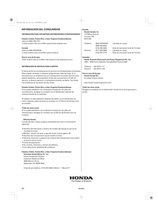 08/09/29 19:53:24 35Z5K603_020



    INFORMACIÓN DEL CONSUMIDOR                                                  Canadá:
                                                                                  Honda Canada, Inc.
    INFORMACIÓN PARA ENCONTRAR DISTRIBUIDORES/CONCESIONARIOS                      715 Milner Avenue
                                                                                  Toronto, ON
    Estados Unidos, Puerto Rico, e Islas Vírgenes Estadounidenses:                M1B 2K8
    Llame al (800) 426-7701
    o visite nuestro sitio en la Web: www.honda-engines.com                       Teléfono:     (888) 9HONDA9        Llamada sin cargo
                                                                                                (888) 946-6329
    Canadá:                                                                                     (416) 299-3400       Área de marcación local de Toronto
    Llame al (888) 9HONDA9                                                        Facsímil:     (877) 939-0909       Llamada sin cargo
    o visite nuestro sitio en la Web: www.honda.ca                                              (416) 287-4776       Área de marcación local de Toronto

    Para la zona de Europa:                                                     Australia:
    Visite nuestro sitio en la Web: http://www.honda-engines-eu.com               Honda Australia Motorcycle and Power Equipment Pty. Ltd.
                                                                                  1954−1956 Hume Highway Campbellfield Victoria 3061

    INFORMACIÓN DE SERVICIO PARA CLIENTES                                         Teléfono:   (03) 9270 1111
                                                                                  Facsímil:   (03) 9270 1133
    El personal de los concesionarios de servicio son profesionales entrenados.
    Ellos podrán contestar a cualquier pregunta que usted les haga. Si se       Para la zona de Europa:
    encuentra con un problema que su concesionario no puede resolver para         Honda Europe NV.
    dejarle satisfecho, comuníqueselo al jefe del concesionario. El jefe de       European Engine Center
    servicio, el director general, o el propietario podrán ayudarle. Casi todos
    los problemas se resuelven de este modo.                                      http://www.honda-engines-eu.com

    Estados Unidos, Puerto Rico, e Islas Vírgenes Estadounidenses:              Todas las otras zonas:
    Si no queda satisfecho con la decisión tomada por los jefes del             Póngase en contacto con el distribuidor Honda de su zona para que le
    concesionario, póngase en contacto con el distribuidor regional de          ayude.
    motores Honda de su localidad.

    Si todavía no está satisfecho después de hablar con el distribuidor de
    motor regional, podrá ponerse en contacto con la Oficina de Honda como
    se muestra.

    Todas las otras zonas:
    Si no queda satisfecho con la decisión tomada por los jefes del
    concesionario, póngase en contacto con la Oficina de Honda como se
    muestra.

    《Oficinas Honda》
    Cuando escriba o llame, tenga la amabilidad de incluir la información
    siguiente:

      Nombre del fabricante y número de modelo del equipo al que se ha
      montado el motor
      Modelo, número de serie, y tipo del motor (vea la página 16 )
      Nombre del concesionario que le vendió el motor
      Nombre, dirección, y persona de contacto del concesionario que realiza
      el servicio de su motor
      Fecha de adquisición
      Su nombre, dirección y número de teléfono
      Una descripción detallada del problema

    Estados Unidos, Puerto Rico, e Islas Vírgenes Estadounidenses:
      American Honda Motor Co., Inc.
      Power Equipment Division
      Customer Relations Office
      4900 Marconi Drive
      Alpharetta, GA 30005-8847

      O llamar por teléfono: (770) 497-6400, 8:30 am - 7:00 pm ET




    20                                                                      ESPAÑOL
 