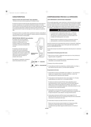08/09/29 19:45:55 35Z5K603_003



    CARACTERÍSTICAS                                                                        COMPROBACIONES PREVIAS A LA OPERACIÓN
    Sistema de alerta del aceite Oil Alert (tipos aplicables)                              ¿ESTÁ PREPARADO EL MOTOR PARA FUNCIONAR?
    ‘‘Oil Alert es una marca comercial registrada en los Estados Unidos’’
                                                                                           Por su propia seguridad, y para maximizar la vida de servicio de su equipo,
    El sistema de alerta de aceite Oil Alert está diseñado para evitar daños en            es muy importante emplear un poco de tiempo para comprobar el estado
    el motor causados por una cantidad insuficiente de aceite en el cárter.                del motor antes de ponerlo en funcionamiento. Antes de poner en marcha
    Antes de que el nivel del aceite que hay en el cárter pueda caer por debajo            el motor, deberá asegurarse de haber solucionado cualquier problema
    de un límite de seguridad, el sistema de alerta de aceite Oil Alert para               encontrado, o de solicitar a su concesionario de servicio que lo solucione.
    automáticamente el motor (el interruptor del motor queda en la posición
    ON).

    Si se para el motor y no puede volver a ponerse en marcha, compruebe el                       El mantenimiento inadecuado de este motor, o la falta de
    nivel del aceite de motor (vea la página 9 ) antes de realizar la localización y              reparación de un problema antes de la operación, pueden
    reparación de averías en otras partes.                                                        ser causa de un mal funcionamiento en el que pueda correr
                                                                                                  el peligro de heridas graves o de muerte.
    PROTECTOR DEL CIRCUITO (tipos aplicables)
    El protector del circuito protege el                                                          Efectúe siempre la inspección previa a la operación antes de
    circuito de carga de la batería. Si se                                                        cada operación, y solucione los problemas encontrados.
    produce un cortocircuito o si se
    conecta la batería con las polaridades                                                 Antes de comenzar las comprobaciones previas a la operación, asegúrese
    invertidas, se activará el protector del                                               de que el motor esté nivelado y que el interruptor del motor esté en la
    circuito.                                                                              posición DESCONEXIÓN (OFF).

    El indicador verde del interior del                                                    Compruebe siempre los elementos siguientes antes de poner en marcha el
    protector del circuito sobresaldrá                                                     motor:
    afuera para indicar que se ha activado
    el protector del circuito. En tales casos,                                             Comprobación del estado general del motor
                                                   PROTECTOR DEL
    determine la causa del problema y              CIRCUITO
    soluciónelo antes de reponer el                                                        1. Mire en torno al motor y debajo del mismo para ver si hay indicios de
    protector del circuito.                                                                   fugas de aceite o de gasolina.

    Para efectuar la reposición, empuje el                                                 2. Extraiga el polvo o la suciedad excesiva, especialmente en torno al
    botón del protector del circuito.                                                         silenciador y al arrancador de retroceso.
                                                                            CONEXIÓN
                                                                                           3. Busque si hay indicios de daños.

                                                                            DESCONEXIÓN
                                                                                           4. Compruebe que todos los protectores y cubiertas estén en su ligar, y
                                                                                              que todas las tuercas, pernos, y tornillos estén apretados.

                                                                                           Comprobación del motor

                                                                                           1. Compruebe el nivel de combustible (vea la página 8 ). Si comienza el
                                                                                              trabajo con el depósito lleno, le ayudará a eliminar o reducir las
                                                                                              interrupciones de la operación para repostar.

                                                                                           2. Compruebe el nivel del aceite de motor (vea la página 9 ). El motor
                                                                                              puede dañarse si se utiliza con un nivel bajo de aceite.

                                                                                             El sistema de alerta de aceite Oil Alert (tipos aplicables) parará
                                                                                             automáticamente el motor antes de que el nivel de aceite caiga por
                                                                                             debajo de los límites de seguridad. Sin embargo, para evitar la
                                                                                             inconveniencia de una parada inesperada, compruebe siempre el nivel
                                                                                             de aceite de motor antes de empezar.

                                                                                           3. Compruebe el nivel del aceite de la caja de reducción en los tipos
                                                                                              aplicables (vea la página 9 ). El aceite es esencial para la operación de
                                                                                              la caja de reducción y para obtener una larga vida de servicio.

                                                                                           4. Compruebe el elemento del filtro de aire (vea la página 10 ). Un
                                                                                              elemento del filtro de aire sucio restringirá el flujo de aire al carburador,
                                                                                              reduciendo el rendimiento del motor.

                                                                                           5. Compruebe el equipo que deba funcionar con este motor.

                                                                                             Revise las instrucciones proporcionadas con el equipo que deba
                                                                                             funcionar con este motor para ver si hay precauciones y
                                                                                             procedimientos que deban seguirse antes de poner en marcha el
                                                                                             motor.
                                                                                       ESPAÑOL                                                                            3
 