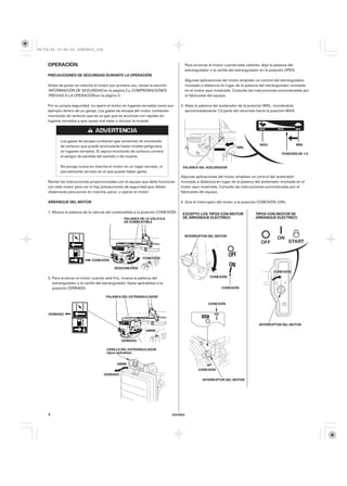 08/09/29 19:46:22 35Z5K603_004



    OPERACIÓN                                                                       Para arrancar el motor cuando está caliente, deje la palanca del
                                                                                    estrangulador o la varilla del estrangulador en la posición OPEN.
    PRECAUCIONES DE SEGURIDAD DURANTE LA OPERACIÓN
                                                                                    Algunas aplicaciones del motor emplean un control del estrangulador
    Antes de poner en marcha el motor por primera vez, revise la sección            montado a distancia en lugar de la palanca del estrangulador montada
    INFORMACIÓN DE SEGURIDAD en la página 2 y COMPROBACIONES                        en el motor aquí mostrada. Consulte las instrucciones suministradas por
    PREVIAS A LA OPERACIÓN en la página 3 .                                         el fabricante del equipo.

    Por su propia seguridad, no opere el motor en lugares cerrados como por       3. Aleje la palanca del acelerador de la posición MIN., moviéndola
    ejemplo dentro de un garaje. Los gases de escape del motor contienen             aproximadamente 1/3 parte del recorrido hacia la posición MAX.
    monóxido de carbono que es un gas que se acumula con rapidez en
    lugares cerrados y que causa mal estar o incluso la muerte.




           Los gases de escape contienen gas venenoso de monóxido
           de carbono que puede acumularse hasta niveles peligrosos                                                             MÁX.                    MÍN.
                                                                                                                  MÍN.
           en lugares cerrados. Si aspira monóxido de carbono correrá
                                                                                                                                             POSICIÓN DE 1/3
           el peligro de pérdida del sentido o de muerte.

           No ponga nunca en marcha el motor en un lugar cerrado, ni               PALANCA DEL ACELERADOR
           parcialmente cerrado en el que pueda haber gente.
                                                                                  Algunas aplicaciones del motor emplean un control del acelerador
    Revise las instrucciones proporcionadas con el equipo que deba funcionar      montado a distancia en lugar de la palanca del acelerador montada en el
    con este motor para ver si hay precauciones de seguridad que deban            motor aquí mostrada. Consulte las instrucciones suministradas por el
    observarse para poner en marcha, parar, y operar el motor.                    fabricante del equipo.

    ARRANQUE DEL MOTOR                                                            4. Gire el interruptor del motor a la posición CONEXIÓN (ON).

    1. Mueva la palanca de la válvula del combustible a la posición CONEXIÓN.      EXCEPTO LOS TIPOS CON MOTOR               TIPOS CON MOTOR DE
                                                   PALANCA DE LA VÁLVULA           DE ARRANQUE ELÉCTRICO                     ARRANQUE ELÉCTRICO
                                                   DE COMBUSTIBLE



                                                                                    INTERRUPTOR DEL MOTOR




                                                              CONEXIÓN
                               CONEXIÓN

                                             DESCONEXIÓN
                                                                                                                                        CONEXIÓN
    2. Para arrancar el motor cuando está frío, mueva la palanca del                              CONEXIÓN
       estrangulador o la varilla del estrangulador (tipos aplicables) a la
       posición CERRADO.                                                                                 CONEXIÓN

                                       PALANCA DEL ESTRANGULADOR

                                                                                                 CONEXIÓN


     CERRADO


                                                                                                                               INTERRUPTOR DEL MOTOR
                                                                ABRIR


                                                 CERRADO

                                        VARILLA DEL ESTRANGULADOR
                                        (tipos aplicables)


                                              ABRIR
                                                                                            CONEXIÓN
                                      CERRADO
                                                                                              INTERRUPTOR DEL MOTOR




    4                                                                         ESPAÑOL
 