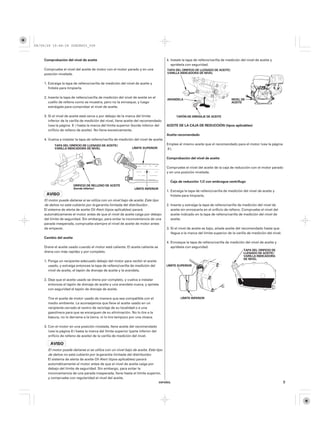 08/09/29 19:48:18 35Z5K603_009



    Comprobación del nivel de aceite                                                   4. Instale la tapa de relleno/varilla de medición del nivel de aceite y
                                                                                          apriétela con seguridad.
    Compruebe el nivel del aceite de motor con el motor parado y en una                TAPA DEL ORIFICIO DE LLENADO DE ACEITE/
    posición nivelada.                                                                 VARILLA INDICADORA DE NIVEL


    1. Extraiga la tapa de relleno/varilla de medición del nivel de aceite y
       frótela para limpiarla.

    2. Inserte la tapa de relleno/varilla de medición del nivel de aceite en el
                                                                                       ARANDELA                                   NIVEL DE
       cuello de relleno como se muestra, pero no la enrosque, y luego                                                            ACEITE
       extráigala para comprobar el nivel de aceite.

    3. Si el nivel de aceite está cerca o por debajo de la marca del límite                  TAPÓN DE DRENAJE DE ACEITE
       inferior de la varilla de medición del nivel, llene aceite del recomendado
       (vea la página 8 ) hasta la marca del límite superior (borde inferior del       ACEITE DE LA CAJA DE REDUCCIÓN (tipos aplicables)
       orificio de relleno de aceite). No llene excesivamente.
                                                                                       Aceite recomendado
    4. Vuelva a instalar la tapa de relleno/varilla de medición del nivel de aceite.
          TAPA DEL ORIFICIO DE LLENADO DE ACEITE/                                      Emplee el mismo aceite que el recomendado para el motor (vea la página
          VARILLA INDICADORA DE NIVEL                          LÍMITE SUPERIOR         8 ).

                                                                                       Comprobación del nivel de aceite

                                                                                       Compruebe el nivel del aceite de la caja de reducción con el motor parado
                                                                                       y en una posición nivelada.

                                                                                         Caja de reducción 1/2 con embrague centrífugo
                        ORIFICIO DE RELLENO DE ACEITE
                        (borde inferior)                        LÍMITE INFERIOR
                                                                                       1. Extraiga la tapa de relleno/varilla de medición del nivel de aceite y
                                                                                          frótela para limpiarla.
    El motor puede dañarse si se utiliza con un nivel bajo de aceite. Este tipo
    de daños no está cubierto por la garantía limitada del distribuidor .              2. Inserte y extraiga la tapa de relleno/varilla de medición del nivel de
    El sistema de alerta de aceite Oil Alert (tipos aplicables) parará                    aceite sin enroscarla en el orificio de relleno. Compruebe el nivel del
    automáticamente el motor antes de que el nivel de aceite caiga por debajo             aceite indicado en la tapa de relleno/varilla de medición del nivel de
    del límite de seguridad. Sin embargo, para evitar la inconveniencia de una            aceite.
    parada inesperada, compruebe siempre el nivel de aceite de motor antes
    de empezar.                                                                        3. Si el nivel de aceite es bajo, añada aceite del recomendado hasta que
                                                                                          llegue a la marca del límite superior de la varilla de medición del nivel.
    Cambio del aceite
                                                                                       4. Enrosque la tapa de relleno/varilla de medición del nivel de aceite y
    Drene el aceite usado cuando el motor esté caliente. El aceite caliente se            apriétela con seguridad.
                                                                                                                                          TAPA DEL ORIFICIO DE
    drena con más rapidez y por completo.                                                                                                 LLENADO DE ACEITE/
                                                                                                                                          VARILLA INDICADORA
                                                                                                                                          DE NIVEL
    1. Ponga un recipiente adecuado debajo del motor para recibir el aceite
       usado, y extraiga entonces la tapa de relleno/varilla de medición del           LÍMITE SUPERIOR
       nivel de aceite, el tapón de drenaje de aceite y la arandela.

    2. Deje que el aceite usado se drene por completo, y vuelva a instalar
       entonces el tapón de drenaje de aceite y una arandela nueva, y apriete
       con seguridad el tapón de drenaje de aceite.

      Tire el aceite de motor usado de manera que sea compatible con el                         LÍMITE INFERIOR
      medio ambiente. Le aconsejamos que lleve el aceite usado en un
      recipiente cerrado al centro de reciclaje de su localidad o a una
      gasolinera para que se encarguen de su eliminación. No lo tire a la
      basura, no lo derrame a la tierra, ni lo tire tampoco por una cloaca.

    3. Con el motor en una posición nivelada, llene aceite del recomendado
       (vea la página 8 ) hasta la marca del límite superior (parte inferior del
       orificio de relleno de aceite) de la varilla de medición del nivel.



      El motor puede dañarse si se utiliza con un nivel bajo de aceite. Este tipo
      de daños no está cubierto por la garantía limitada del distribuidor .
      El sistema de alerta de aceite Oil Alert (tipos aplicables) parará
      automáticamente el motor antes de que el nivel de aceite caiga por
      debajo del límite de seguridad. Sin embargo, para evitar la
      inconveniencia de una parada inesperada, llene hasta el límite superior,
      y compruebe con regularidad el nivel del aceite.
                                                                                   ESPAÑOL                                                                             9
 