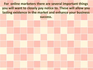 For online marketers there are several important things
you will want to closely pay notice to. These will allow you
lasting existence in the market and enhance your business
                          success.
 