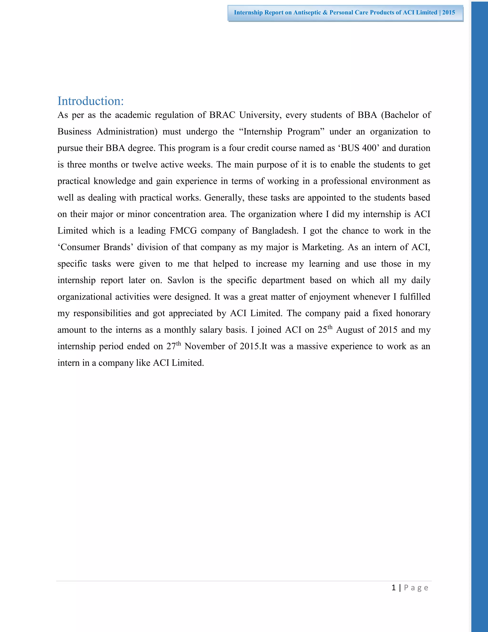 1 | P a g e
Internship Report on Antiseptic & Personal Care Products of ACI Limited | 2015
Introduction:
As per as the academic regulation of BRAC University, every students of BBA (Bachelor of
Business Administration) must undergo the “Internship Program” under an organization to
pursue their BBA degree. This program is a four credit course named as ‘BUS 400’ and duration
is three months or twelve active weeks. The main purpose of it is to enable the students to get
practical knowledge and gain experience in terms of working in a professional environment as
well as dealing with practical works. Generally, these tasks are appointed to the students based
on their major or minor concentration area. The organization where I did my internship is ACI
Limited which is a leading FMCG company of Bangladesh. I got the chance to work in the
‘Consumer Brands’ division of that company as my major is Marketing. As an intern of ACI,
specific tasks were given to me that helped to increase my learning and use those in my
internship report later on. Savlon is the specific department based on which all my daily
organizational activities were designed. It was a great matter of enjoyment whenever I fulfilled
my responsibilities and got appreciated by ACI Limited. The company paid a fixed honorary
amount to the interns as a monthly salary basis. I joined ACI on 25th
August of 2015 and my
internship period ended on 27th
November of 2015.It was a massive experience to work as an
intern in a company like ACI Limited.
 