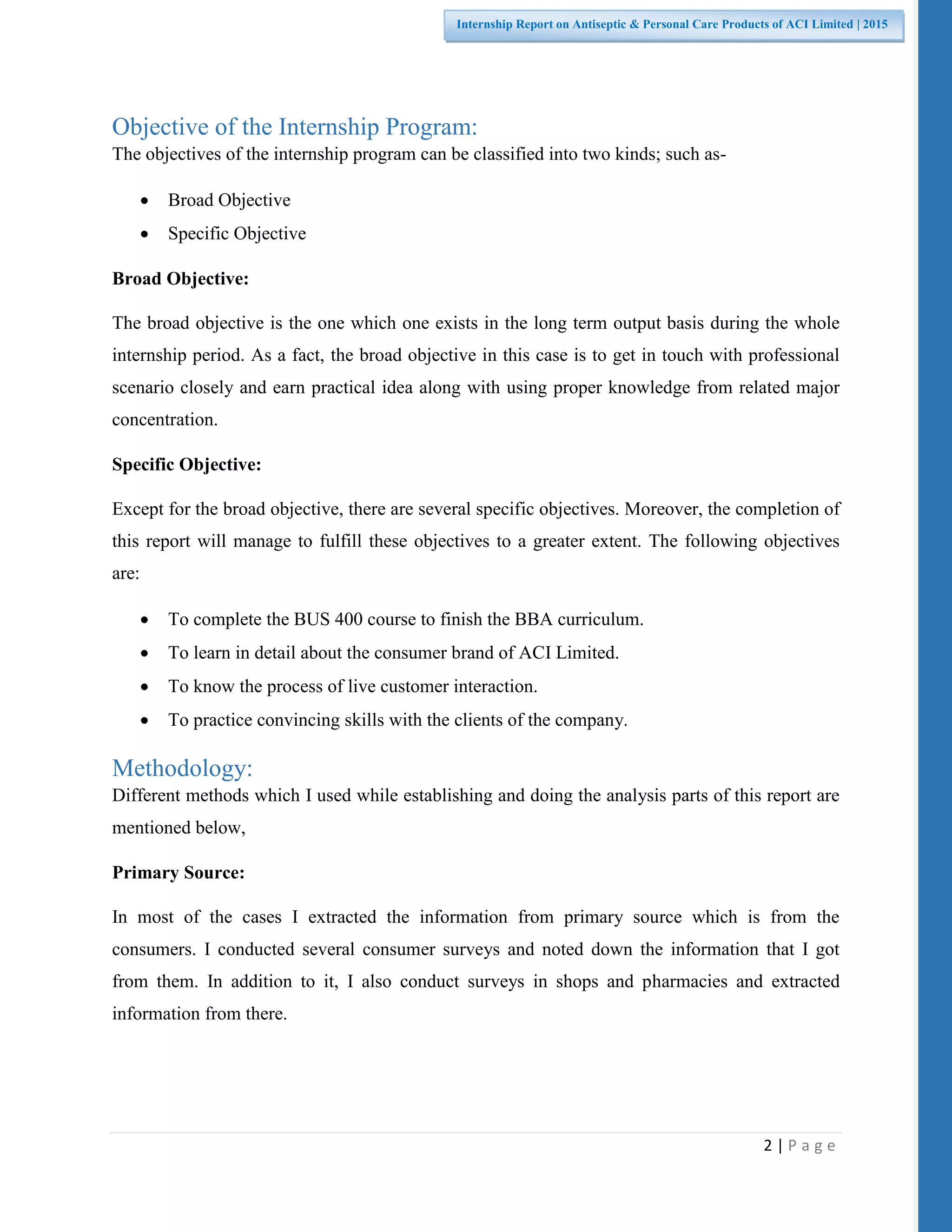 2 | P a g e
Internship Report on Antiseptic & Personal Care Products of ACI Limited | 2015
Objective of the Internship Program:
The objectives of the internship program can be classified into two kinds; such as-
 Broad Objective
 Specific Objective
Broad Objective:
The broad objective is the one which one exists in the long term output basis during the whole
internship period. As a fact, the broad objective in this case is to get in touch with professional
scenario closely and earn practical idea along with using proper knowledge from related major
concentration.
Specific Objective:
Except for the broad objective, there are several specific objectives. Moreover, the completion of
this report will manage to fulfill these objectives to a greater extent. The following objectives
are:
 To complete the BUS 400 course to finish the BBA curriculum.
 To learn in detail about the consumer brand of ACI Limited.
 To know the process of live customer interaction.
 To practice convincing skills with the clients of the company.
Methodology:
Different methods which I used while establishing and doing the analysis parts of this report are
mentioned below,
Primary Source:
In most of the cases I extracted the information from primary source which is from the
consumers. I conducted several consumer surveys and noted down the information that I got
from them. In addition to it, I also conduct surveys in shops and pharmacies and extracted
information from there.
 