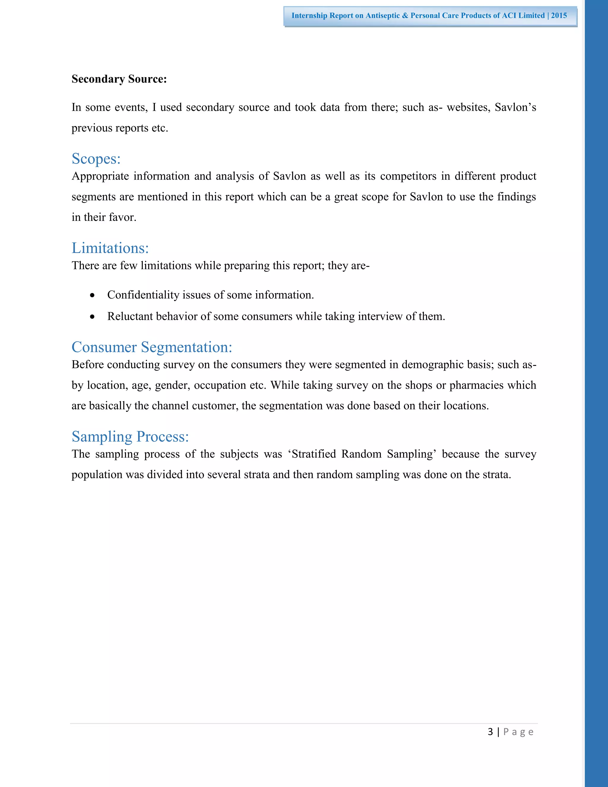 3 | P a g e
Internship Report on Antiseptic & Personal Care Products of ACI Limited | 2015
Secondary Source:
In some events, I used secondary source and took data from there; such as- websites, Savlon’s
previous reports etc.
Scopes:
Appropriate information and analysis of Savlon as well as its competitors in different product
segments are mentioned in this report which can be a great scope for Savlon to use the findings
in their favor.
Limitations:
There are few limitations while preparing this report; they are-
 Confidentiality issues of some information.
 Reluctant behavior of some consumers while taking interview of them.
Consumer Segmentation:
Before conducting survey on the consumers they were segmented in demographic basis; such as-
by location, age, gender, occupation etc. While taking survey on the shops or pharmacies which
are basically the channel customer, the segmentation was done based on their locations.
Sampling Process:
The sampling process of the subjects was ‘Stratified Random Sampling’ because the survey
population was divided into several strata and then random sampling was done on the strata.
 