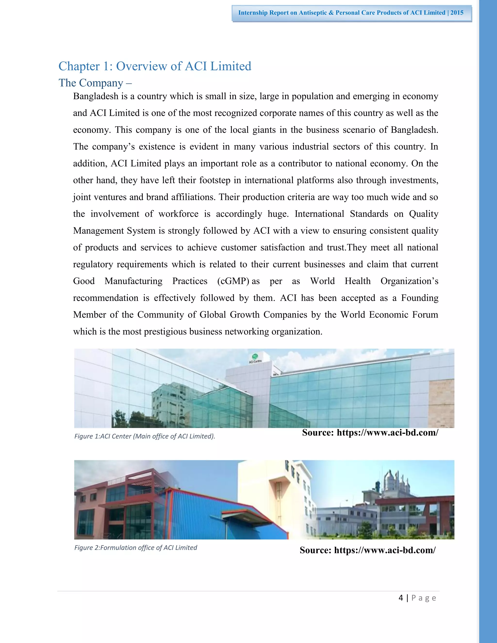 4 | P a g e
Internship Report on Antiseptic & Personal Care Products of ACI Limited | 2015
Figure 1:ACI Center (Main office of ACI Limited).
Figure 2:Formulation office of ACI Limited
Chapter 1: Overview of ACI Limited
The Company –
Bangladesh is a country which is small in size, large in population and emerging in economy
and ACI Limited is one of the most recognized corporate names of this country as well as the
economy. This company is one of the local giants in the business scenario of Bangladesh.
The company’s existence is evident in many various industrial sectors of this country. In
addition, ACI Limited plays an important role as a contributor to national economy. On the
other hand, they have left their footstep in international platforms also through investments,
joint ventures and brand affiliations. Their production criteria are way too much wide and so
the involvement of workforce is accordingly huge. International Standards on Quality
Management System is strongly followed by ACI with a view to ensuring consistent quality
of products and services to achieve customer satisfaction and trust.They meet all national
regulatory requirements which is related to their current businesses and claim that current
Good Manufacturing Practices (cGMP) as per as World Health Organization’s
recommendation is effectively followed by them. ACI has been accepted as a Founding
Member of the Community of Global Growth Companies by the World Economic Forum
which is the most prestigious business networking organization.
Source: https://www.aci-bd.com/
Source: https://www.aci-bd.com/
 