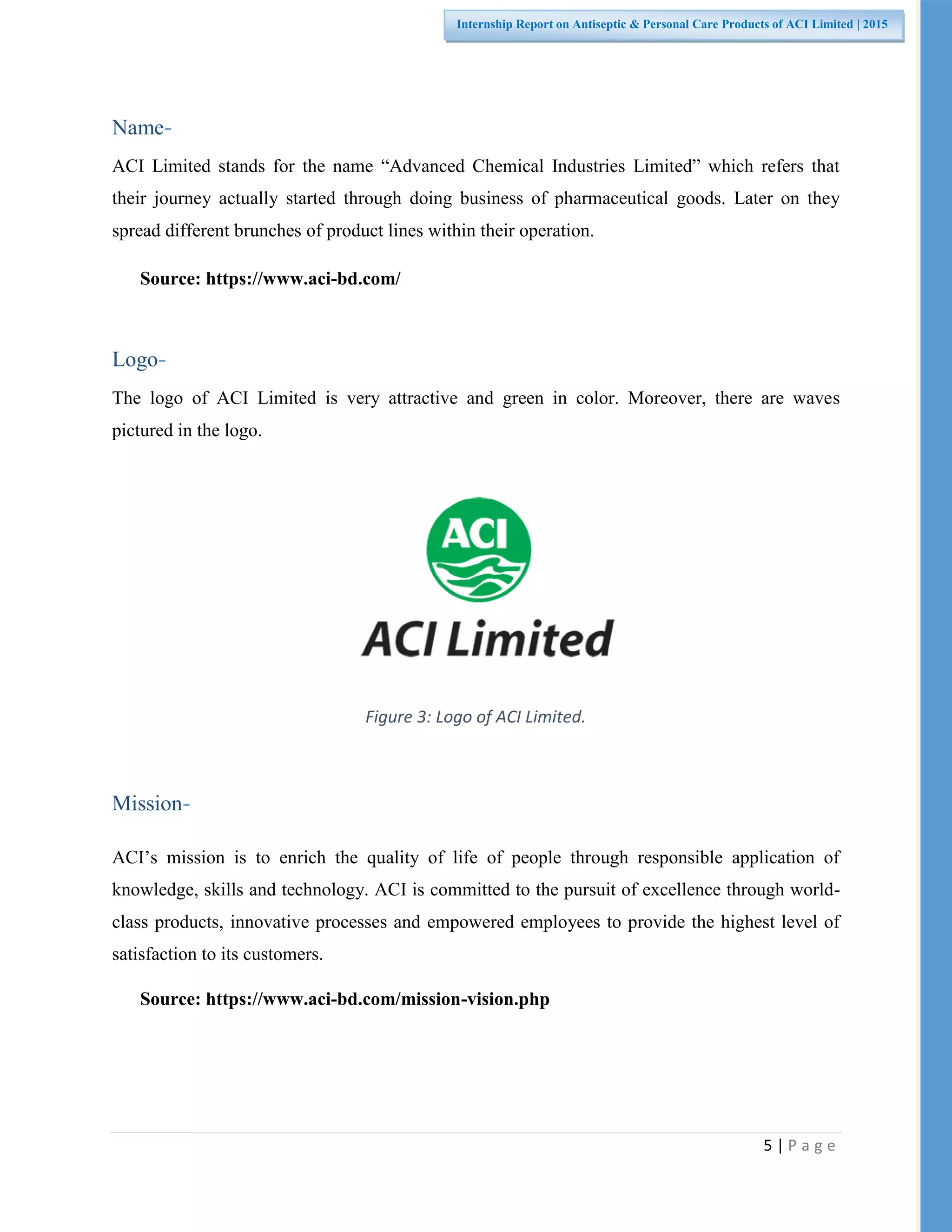 5 | P a g e
Internship Report on Antiseptic & Personal Care Products of ACI Limited | 2015
Name-
ACI Limited stands for the name “Advanced Chemical Industries Limited” which refers that
their journey actually started through doing business of pharmaceutical goods. Later on they
spread different brunches of product lines within their operation.
Source: https://www.aci-bd.com/
Logo-
The logo of ACI Limited is very attractive and green in color. Moreover, there are waves
pictured in the logo.
Figure 3: Logo of ACI Limited.
Mission-
ACI’s mission is to enrich the quality of life of people through responsible application of
knowledge, skills and technology. ACI is committed to the pursuit of excellence through world-
class products, innovative processes and empowered employees to provide the highest level of
satisfaction to its customers.
Source: https://www.aci-bd.com/mission-vision.php
 
