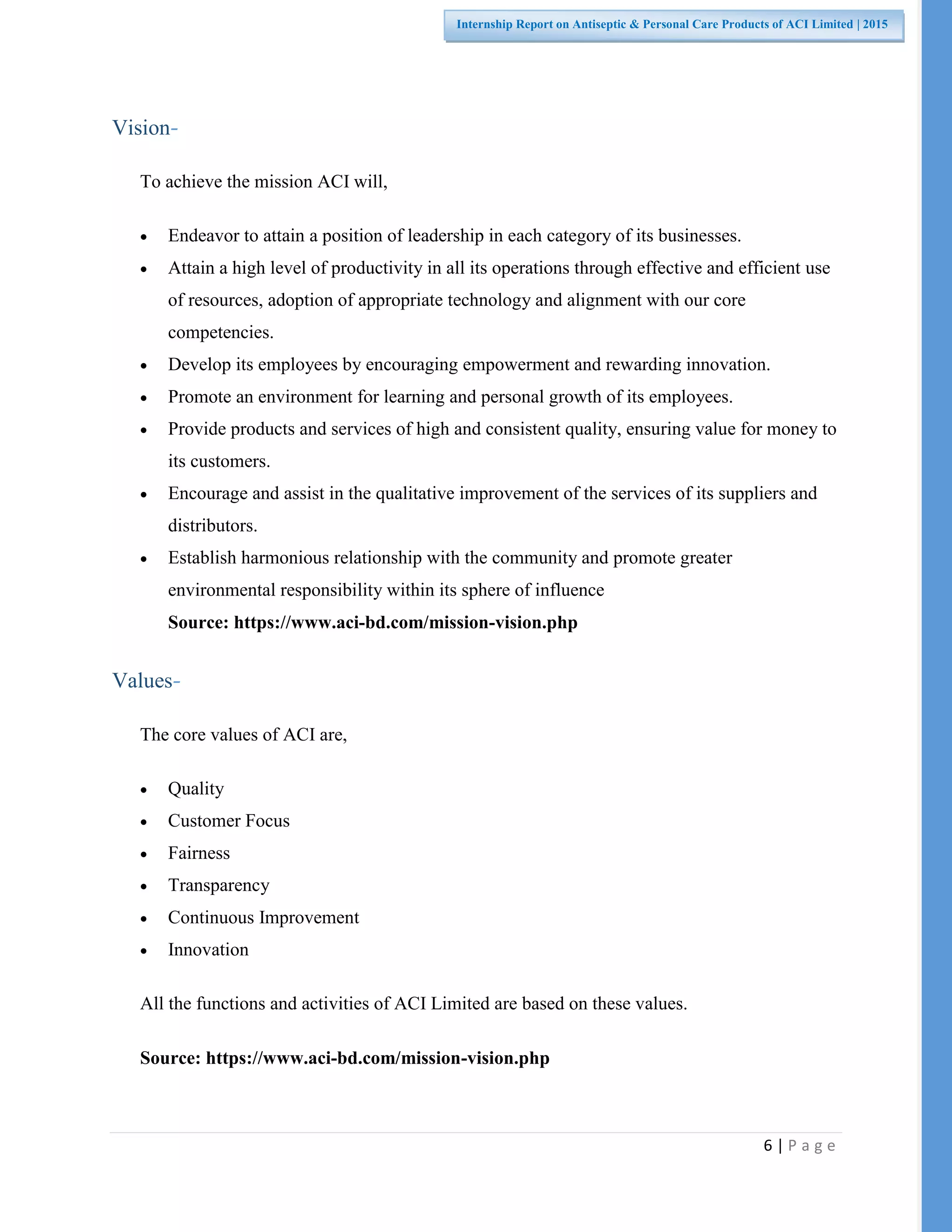 6 | P a g e
Internship Report on Antiseptic & Personal Care Products of ACI Limited | 2015
Vision-
To achieve the mission ACI will,
 Endeavor to attain a position of leadership in each category of its businesses.
 Attain a high level of productivity in all its operations through effective and efficient use
of resources, adoption of appropriate technology and alignment with our core
competencies.
 Develop its employees by encouraging empowerment and rewarding innovation.
 Promote an environment for learning and personal growth of its employees.
 Provide products and services of high and consistent quality, ensuring value for money to
its customers.
 Encourage and assist in the qualitative improvement of the services of its suppliers and
distributors.
 Establish harmonious relationship with the community and promote greater
environmental responsibility within its sphere of influence
Source: https://www.aci-bd.com/mission-vision.php
Values-
The core values of ACI are,
 Quality
 Customer Focus
 Fairness
 Transparency
 Continuous Improvement
 Innovation
All the functions and activities of ACI Limited are based on these values.
Source: https://www.aci-bd.com/mission-vision.php
 