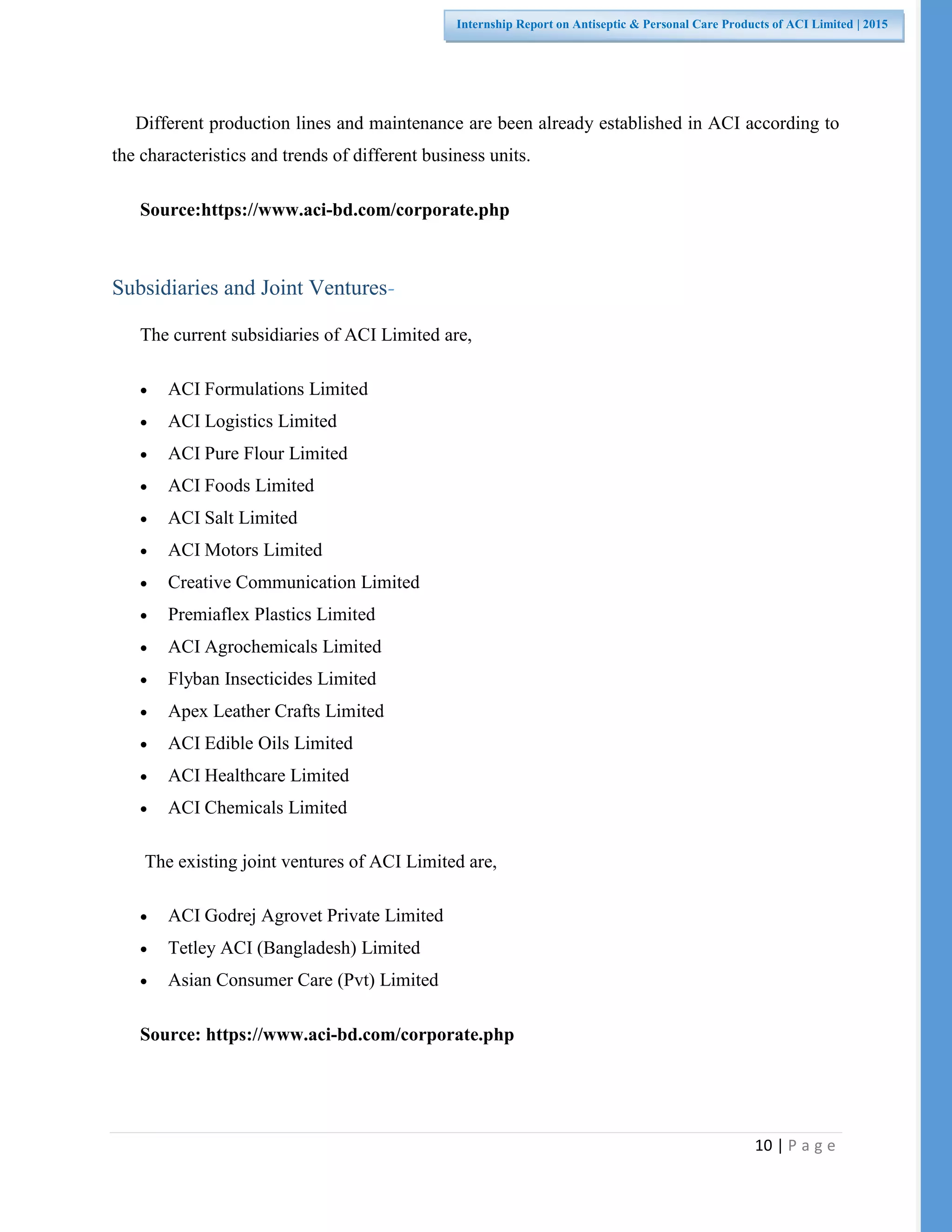 10 | P a g e
Internship Report on Antiseptic & Personal Care Products of ACI Limited | 2015
Different production lines and maintenance are been already established in ACI according to
the characteristics and trends of different business units.
Source:https://www.aci-bd.com/corporate.php
Subsidiaries and Joint Ventures-
The current subsidiaries of ACI Limited are,
 ACI Formulations Limited
 ACI Logistics Limited
 ACI Pure Flour Limited
 ACI Foods Limited
 ACI Salt Limited
 ACI Motors Limited
 Creative Communication Limited
 Premiaflex Plastics Limited
 ACI Agrochemicals Limited
 Flyban Insecticides Limited
 Apex Leather Crafts Limited
 ACI Edible Oils Limited
 ACI Healthcare Limited
 ACI Chemicals Limited
The existing joint ventures of ACI Limited are,
 ACI Godrej Agrovet Private Limited
 Tetley ACI (Bangladesh) Limited
 Asian Consumer Care (Pvt) Limited
Source: https://www.aci-bd.com/corporate.php
 