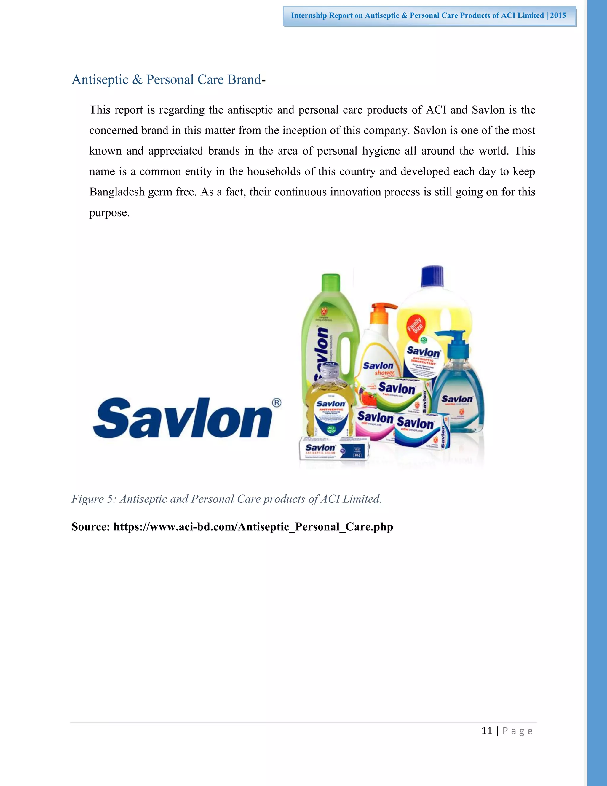 11 | P a g e
Internship Report on Antiseptic & Personal Care Products of ACI Limited | 2015
Antiseptic & Personal Care Brand-
This report is regarding the antiseptic and personal care products of ACI and Savlon is the
concerned brand in this matter from the inception of this company. Savlon is one of the most
known and appreciated brands in the area of personal hygiene all around the world. This
name is a common entity in the households of this country and developed each day to keep
Bangladesh germ free. As a fact, their continuous innovation process is still going on for this
purpose.
Figure 5: Antiseptic and Personal Care products of ACI Limited.
Source: https://www.aci-bd.com/Antiseptic_Personal_Care.php
 