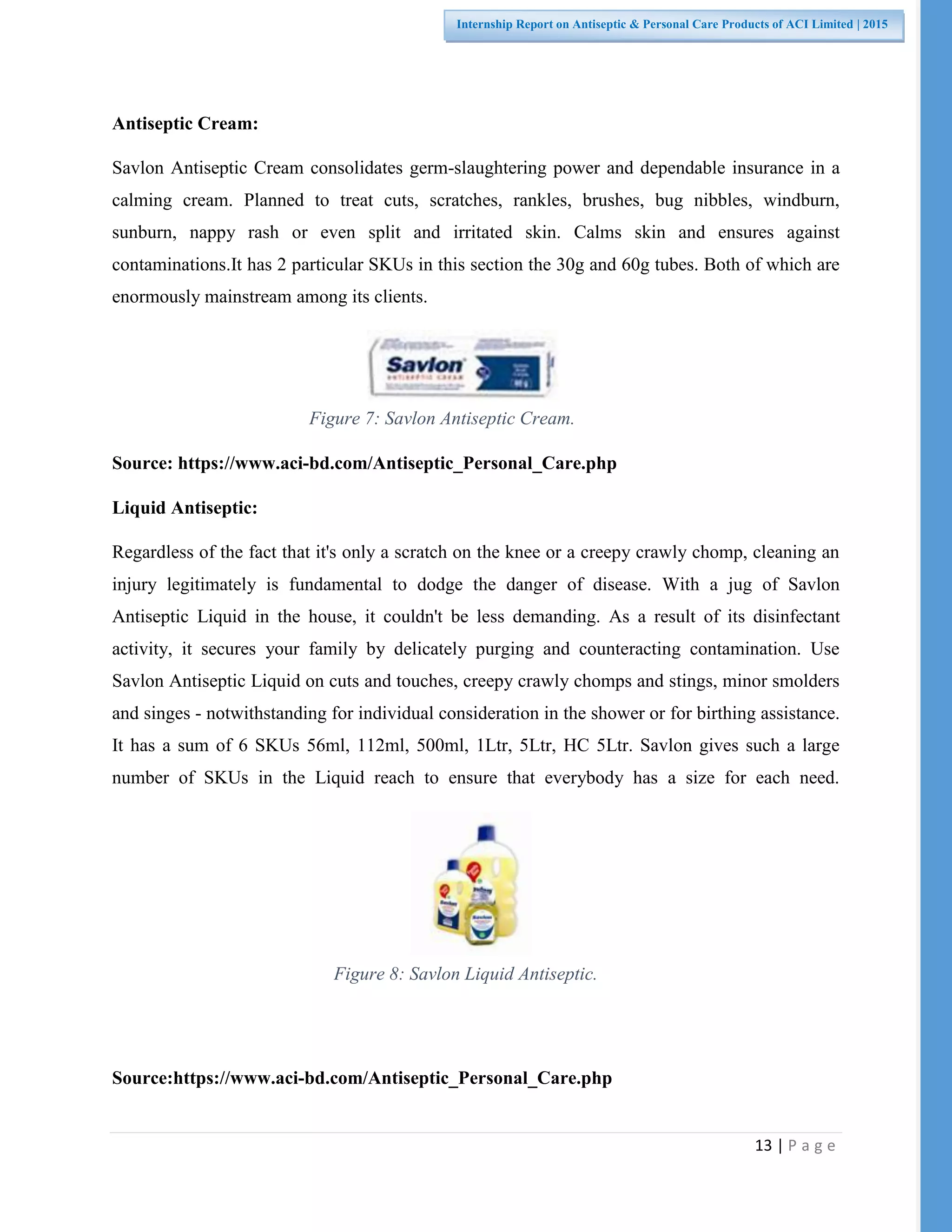 13 | P a g e
Internship Report on Antiseptic & Personal Care Products of ACI Limited | 2015
Figure 7: Savlon Antiseptic Cream.
Figure 8: Savlon Liquid Antiseptic.
Antiseptic Cream:
Savlon Antiseptic Cream consolidates germ-slaughtering power and dependable insurance in a
calming cream. Planned to treat cuts, scratches, rankles, brushes, bug nibbles, windburn,
sunburn, nappy rash or even split and irritated skin. Calms skin and ensures against
contaminations.It has 2 particular SKUs in this section the 30g and 60g tubes. Both of which are
enormously mainstream among its clients.
Source: https://www.aci-bd.com/Antiseptic_Personal_Care.php
Liquid Antiseptic:
Regardless of the fact that it's only a scratch on the knee or a creepy crawly chomp, cleaning an
injury legitimately is fundamental to dodge the danger of disease. With a jug of Savlon
Antiseptic Liquid in the house, it couldn't be less demanding. As a result of its disinfectant
activity, it secures your family by delicately purging and counteracting contamination. Use
Savlon Antiseptic Liquid on cuts and touches, creepy crawly chomps and stings, minor smolders
and singes - notwithstanding for individual consideration in the shower or for birthing assistance.
It has a sum of 6 SKUs 56ml, 112ml, 500ml, 1Ltr, 5Ltr, HC 5Ltr. Savlon gives such a large
number of SKUs in the Liquid reach to ensure that everybody has a size for each need.
Source:https://www.aci-bd.com/Antiseptic_Personal_Care.php
 