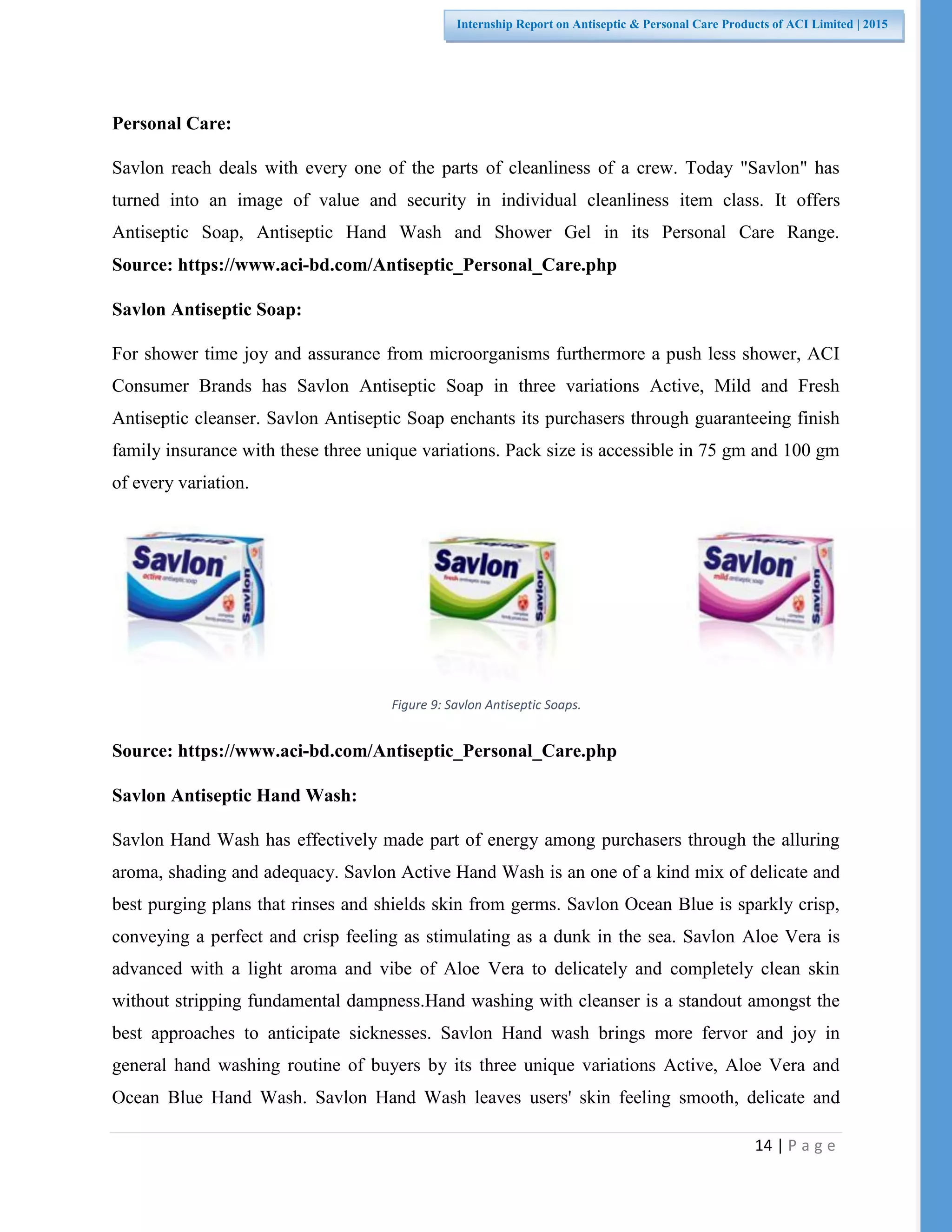 14 | P a g e
Internship Report on Antiseptic & Personal Care Products of ACI Limited | 2015
Personal Care:
Savlon reach deals with every one of the parts of cleanliness of a crew. Today "Savlon" has
turned into an image of value and security in individual cleanliness item class. It offers
Antiseptic Soap, Antiseptic Hand Wash and Shower Gel in its Personal Care Range.
Source: https://www.aci-bd.com/Antiseptic_Personal_Care.php
Savlon Antiseptic Soap:
For shower time joy and assurance from microorganisms furthermore a push less shower, ACI
Consumer Brands has Savlon Antiseptic Soap in three variations Active, Mild and Fresh
Antiseptic cleanser. Savlon Antiseptic Soap enchants its purchasers through guaranteeing finish
family insurance with these three unique variations. Pack size is accessible in 75 gm and 100 gm
of every variation.
Source: https://www.aci-bd.com/Antiseptic_Personal_Care.php
Savlon Antiseptic Hand Wash:
Savlon Hand Wash has effectively made part of energy among purchasers through the alluring
aroma, shading and adequacy. Savlon Active Hand Wash is an one of a kind mix of delicate and
best purging plans that rinses and shields skin from germs. Savlon Ocean Blue is sparkly crisp,
conveying a perfect and crisp feeling as stimulating as a dunk in the sea. Savlon Aloe Vera is
advanced with a light aroma and vibe of Aloe Vera to delicately and completely clean skin
without stripping fundamental dampness.Hand washing with cleanser is a standout amongst the
best approaches to anticipate sicknesses. Savlon Hand wash brings more fervor and joy in
general hand washing routine of buyers by its three unique variations Active, Aloe Vera and
Ocean Blue Hand Wash. Savlon Hand Wash leaves users' skin feeling smooth, delicate and
Figure 9: Savlon Antiseptic Soaps.
 